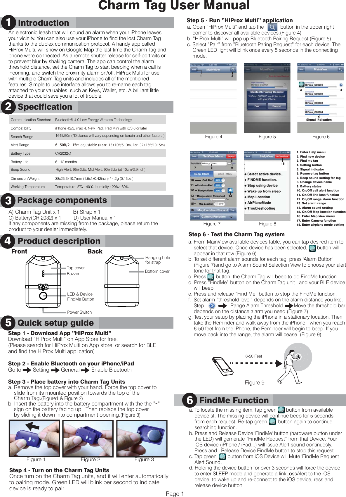 A) Charm Tag Unit x 1         B) Strap x 1C) Battery(CR 2032) x 1         D) User Manual x 1If any components are missing from the package, please return the product to your dealer immediately.      Product Description3Charm Tag User Manual1      IntroductionQuick Setup Guide      SpecificationProduct description241      Introduction5Quick setup guidePage 1      Package components3Communication Standard Bluetooth&reg; 4.0 Low Energy Wireless Technology    Compatibility iPhone 4S/5, iPad 4, New iPad, iPad Mini with iOS 6 or later Search Range 164ft/50m(*Distance will vary depending on terrain and other factors.)  Alert Range 6~50ft/2~15m adjustable (Near: 16&plusmn;10ft/5&plusmn;3m, Far: 32&plusmn;16ft/10&plusmn;5m) Battery Type CR2032x1 Battery Life 6~12 months   Dimension/Weight  38x25.6x10.7mm (1.5x1x0.42inch) / 4.2g (0.15oz.) Working Temperature Temperature: 5℃~40℃, humidity : 20%~80%  Step 5 - Run &rdquo;HiProx Multi&rdquo; applicationa. Open &rdquo;HiProx Multi&rdquo; and tap the            button in the upper right     corner to discover all available devices.(Figure 4)b. &rdquo;HiProx Multi&rdquo; will pop up Bluetooth Pairing Request.(Figure 5)c. Select &rdquo;Pair&rdquo; from &rdquo;Bluetooth Paring Request&rdquo; for each device. The     Green LED light will blink once every 5 seconds in the connecting     mode.Step 6 - Test the Charm Tag systema. From MainView available devices table, you can tap desired item to     select that device. Once device has been selected,       button will     appear in that row.(Figure 6)b. To set different alarm sounds for each tag, press 'Alarm Button'     (Figure 7)and go to Alarm Sound Selection View to choose your alert     tone for that tag.  c. Press       button, the Charm Tag will beep to do FindMe function.d. Press &rdquo;FindMe&rdquo; button on the Charm Tag unit , and your BLE device     will beep.e. Press and release &rdquo;Find Me&rdquo; button to stop the FindMe function.f.  Set alarm &rdquo;threshold level&rdquo; depends on the alarm distance you like.    Step:                  Range Alarm Threshold        Move the threshold bar     depends on the distance alarm you need.(Figure 7)g. Test your setup by placing the iPhone in a stationary location. Then     take the Reminder and walk away from the iPhone - when you reach     6-50 feet from the iPhone, the Reminder will begin to beep. If you     move back into the range, the alarm will cease. (Figure 9)    6-50 Feet      a. To locate the missing item, tap green       button from available     device st. The missing device will continue beep for 5 seconds     from each request. Re-tap green        button again to continue      searching function.b. Press and Release Device 'FindMe' button (hardware button under     the LED) will gernerate &rdquo;FindMe Request&rdquo; from that Device. Your     iOS device (iPhone / iPad...) will issue Alert sound continuesly.     Press and   Release Device FindMe button to stop this request.c. Tap green        button from iOS Device will Mute 'FindMe Request     Alert Sound.d. Holding the device button for over 3 seconds will force the device     to enter SLEEP mode and generate a linkLossAlert to the iOS     device; to wake up and re-connect to the iOS device, ress and     release device button. FindMe Function6           Figure 91. Enter Help menu2. Find new device3. Find my tag 4. Setting button5. Signal indicator6. Remove tag button7. Beep sound setting for tag8. Change device name9. Battery status10. On/Off call alert function11. On/Off link loss function12. On/Off range alarm function13. Set alarm range14. Alarm sound setting15. On/Off Map location function16. Enter Map view menu17. Enter Camera function18. Enter airplane mode settingFigure 4 Figure 5Figure 7Figure 6Figure 82181Signal Indication3 458 9714101112131516176Beep Sound High Alert: 95&plusmn;3db, Mid Alert: 90&plusmn;3db (at 10cm/3.9inch)Power Switch Front BackLED &amp; DeviceFindMe ButtonBuzzerHanging holefor strapTop cover Bottom coverStep 1 - Download App &rdquo;HiProx Multi&rdquo;Download &rdquo;HiProx Multi&rdquo; on App Store for free. (Please search for HiProx Multi on App store, or search for BLE and find the HiProx Multi application)Step 2 - Enable Bluetooth on your iPhone/iPadGo to        Setting        General        Enable BluetoothStep 3 - Place battery into Charm Tag Unitsa. Remove the top cover with your hand. Force the top cover to     slide from its mounted position towards the top of the     Charm Tag.(Figure1 &amp; Figure 2)b. Insert the battery into the battery compartment with the the &rdquo;-&rdquo;    sign on the battery facing up.  Then replace the top cover     by sliding it down into compartment opening.(Figure 3)Step 4 - Turn on the Charm Tag UnitsOnce turn on the Charm Tag units, and it will enter automatically to pairing mode. Green LED will blink per second to indicate device is ready to pair. Figure 1 Figure 2 Figure 3An electronic leash that will sound an alarm when your iPhone leaves your vicinity. You can also use your iPhone to find the lost Charm Tag thanks to the duplex communication protocol. A handy app called HiProx Multi, will show on Google Map the last time the Charm Tag and phone were connected. As a remote shutter release for self-portraits or to prevent blur by shaking camera. The app can control the alarm threshold distance, set the Charm Tag to start beeping when a call is incoming, and switch the proximity alarm on/off. HiProx Multi for use with multiple Charm Tag units and includes all of the mentioned features. Simple to use interface allows you to re-name each tag attached to your valuables, such as Keys, Wallet, etc. A brilliant little device that could save you a lot of trouble.