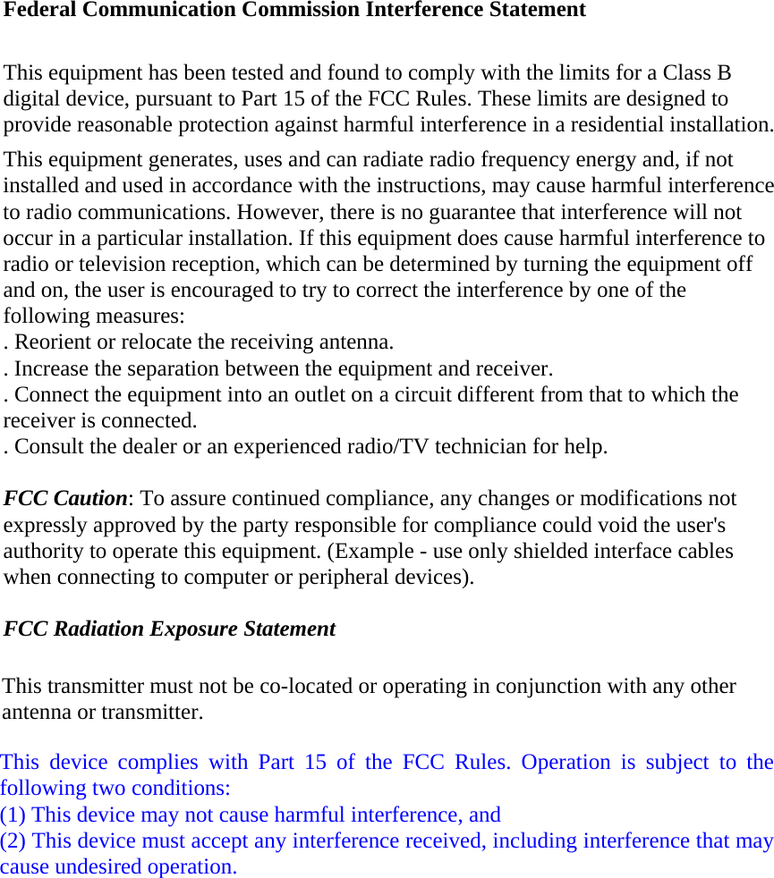 Federal Communication Commission Interference Statement This equipment has been tested and found to comply with the limits for a Class B digital device, pursuant to Part 15 of the FCC Rules. These limits are designed to provide reasonable protection against harmful interference in a residential installation. This equipment generates, uses and can radiate radio frequency energy and, if not installed and used in accordance with the instructions, may cause harmful interference to radio communications. However, there is no guarantee that interference will not occur in a particular installation. If this equipment does cause harmful interference to radio or television reception, which can be determined by turning the equipment off and on, the user is encouraged to try to correct the interference by one of the following measures: . Reorient or relocate the receiving antenna. . Increase the separation between the equipment and receiver. . Connect the equipment into an outlet on a circuit different from that to which the receiver is connected. . Consult the dealer or an experienced radio/TV technician for help. FCC Caution: To assure continued compliance, any changes or modifications not expressly approved by the party responsible for compliance could void the user's authority to operate this equipment. (Example - use only shielded interface cables when connecting to computer or peripheral devices). FCC Radiation Exposure Statement This transmitter must not be co-located or operating in conjunction with any other antenna or transmitter. This device complies with Part 15 of the FCC Rules. Operation is subject to the following two conditions: (1) This device may not cause harmful interference, and   (2) This device must accept any interference received, including interference that may cause undesired operation. 
