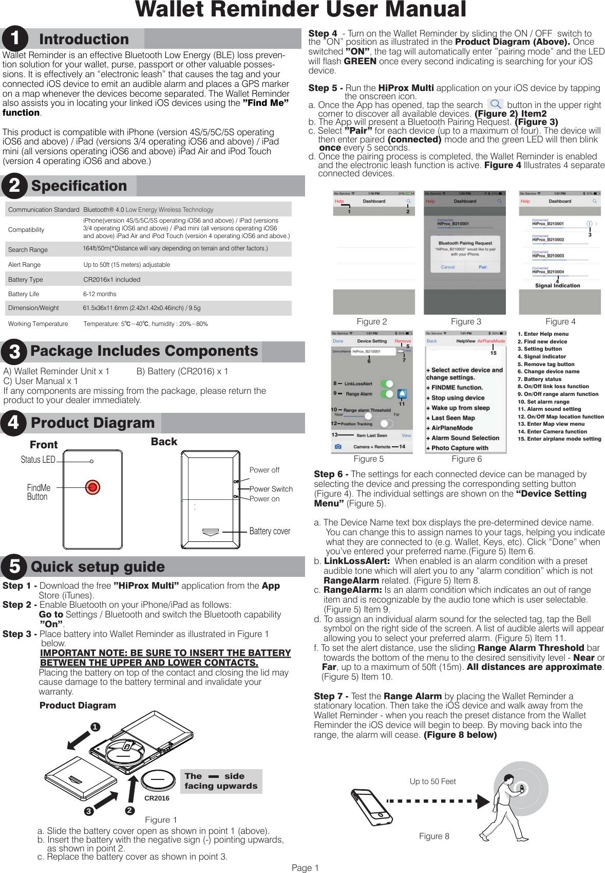 A) Wallet Reminder Unit x 1           B) Battery (CR2016) x 1C) User Manual x 1If any components are missing from the package, please return the product to your dealer immediately.      Product Description3Wallet Reminder User ManualWallet Reminder is an effective Bluetooth Low Energy (BLE) loss preven-tion solution for your wallet, purse, passport or other valuable posses-sions. It is effectively an &ldquo;electronic leash&rdquo; that causes the tag and your connected iOS device to emit an audible alarm and places a GPS marker on a map whenever the devices become separated. The Wallet Reminder also assists you in locating your linked iOS devices using the &rdquo;Find Me&rdquo; function.This product is compatible with iPhone (version 4S/5/5C/5S operating iOS6 and above) / iPad (versions 3/4 operating iOS6 and above) / iPad mini (all versions operating iOS6 and above) iPad Air and iPod Touch (version 4 operating iOS6 and above.)Quick Setup GuideStep 1 - Download the free &rdquo;HiProx Multi&rdquo; application from the App                Store (iTunes). Step 2 - Enable Bluetooth on your iPhone/iPad as follows:               Go to Settings / Bluetooth and switch the Bluetooth capability               &rdquo;On&rdquo;.Step 3 - Place battery into Wallet Reminder as illustrated in Figure 1                 below.                            IMPORTANT NOTE: BE SURE TO INSERT THE BATTERY               BETWEEN THE UPPER AND LOWER CONTACTS.                Placing the battery on top of the contact and closing the lid may                cause damage to the battery terminal and invalidate your                warranty.                     SpecificationProduct Diagram245Quick setup guidePage 1      Package Includes Components3Communication Standard Bluetooth&reg; 4.0 Low Energy Wireless Technology    Compatibility Search Range 164ft/50m(*Distance will vary depending on terrain and other factors.)  Alert Range Up to 50ft (15 meters) adjustable Battery Type CR2016x1 included Battery Life 6-12 months    Working TemperatureTemperature: 5℃~40℃, humidity : 20%~80%  Dimension/Weight 61.5x36x11.6mm (2.42x1.42x0.46inch) / 9.5gStep 6 - The settings for each connected device can be managed by selecting the device and pressing the corresponding setting button (Figure 4). The individual settings are shown on the &ldquo;Device Setting Menu&rdquo; (Figure 5).a. The Device Name text box displays the pre-determined device name.      You can change this to assign names to your tags, helping you indicate      what they are connected to (e.g. Wallet, Keys, etc). Click &ldquo;Done&rdquo; when      you&rsquo;ve entered your preferred name.(Figure 5) Item 6.b. LinkLossAlert:  When enabled is an alarm condition with a preset     audible tone which will alert you to any &ldquo;alarm condition&rdquo; which is not     RangeAlarm related. (Figure 5) Item 8.c. RangeAlarm: Is an alarm condition which indicates an out of range     item and is recognizable by the audio tone which is user selectable.     (Figure 5) Item 9.d. To assign an individual alarm sound for the selected tag, tap the Bell     symbol on the right side of the screen. A list of audible alerts will appear     allowing you to select your preferred alarm. (Figure 5) Item 11.f. To set the alert distance, use the sliding Range Alarm Threshold bar     towards the bottom of the menu to the desired sensitivity level - Near or    Far, up to a maximum of 50ft (15m). All distances are approximate.    (Figure 5) Item 10.Step 7 - Test the Range Alarm by placing the Wallet Reminder a stationary location. Then take the iOS device and walk away from the Wallet Reminder - when you reach the preset distance from the Wallet Reminder the iOS device will begin to beep. By moving back into the range, the alarm will cease. (Figure 8 below) Figure 8Up to 50 FeetiPhone(version 4S/5/5C/5S operating iOS6 and above) / iPad (versions 3/4 operating iOS6 and above) / iPad mini (all versions operating iOS6 and above) iPad Air and iPod Touch (version 4 operating iOS6 and above.) Front BackStatus LEDPower SwitchBattery coverFindMeButtonPower offPower ona. Slide the battery cover open as shown in point 1 (above).b. Insert the battery with the negative sign (-) pointing upwards,     as shown in point 2.c. Replace the battery cover as shown in point 3.Step 4  - Turn on the Wallet Reminder by sliding the ON / OFF  switch to the &rdquo;ON&rdquo; position as illustrated in the Product Diagram (Above). Once switched &rdquo;ON&rdquo;, the tag will automatically enter &rdquo;pairing mode&rdquo; and the LED will flash GREEN once every second indicating is searching for your iOS device.Step 5 - Run the HiProx Multi application on your iOS device by tapping                the onscreen icon.a. Once the App has opened, tap the search          button in the upper right     corner to discover all available devices. (Figure 2) Item2b. The App will present a Bluetooth Pairing Request. (Figure 3)c. Select &rdquo;Pair&rdquo; for each device (up to a maximum of four). The device will     then enter paired (connected) mode and the green LED will then blink     once every 5 seconds.d. Once the pairing process is completed, the Wallet Reminder is enabled     and the electronic leash function is active. Figure 4 Illustrates 4 separate        connected devices.1. Enter Help menu2. Find new device3. Setting button4. Signal indicator5. Remove tag button6. Change device name 7. Battery status8. On/Off link loss function9. On/Off range alarm function10. Set alarm range11. Alarm sound setting12. On/Off Map location function13. Enter Map view menu14. Enter Camera function15. Enter airplane mode settingFigure 2 Figure 3Figure 5Figure 4Figure 62151Signal Indication34671189101213145      Introduction11The        side facing upwards12CR20163Product DiagramFigure 1