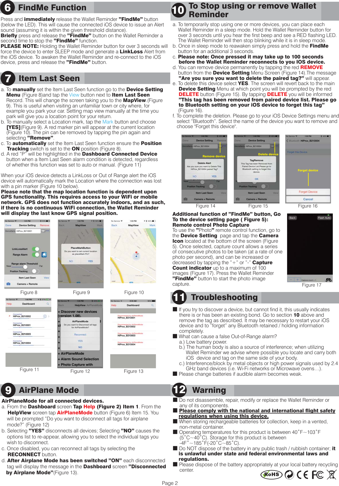 Item Last Seen      Warning12■ Do not disassemble, repair, modify or replace the Wallet Reminder or      any of its components.■ Please comply with the national and international flight safety     regulations when using this device. ■ When storing rechargeable batteries for collection, keep in a vented,      non-metal container.■ Operating temperatures for this product is between 40˚F~103˚F      (5˚C~40˚C). Storage for this product is between      -4F˚~185˚F(-20˚C~85˚C).■ Do NOT dispose of the battery in any public trash / rubbish container; it     is unlawful under state and federal environmental laws and     regulations. ■ Please dispose of the battery appropriately at your local battery recycling      center.      Troubleshooting11■ If you try to discover a device, but cannot find it, this usually indicates      there is or has been an existing bond. Go to section 10 above and      remove the tag as described. It may be necessary to restart your iOS      device and to &rdquo;forget&rdquo; any Bluetooth retained / holding information      completely.■ What can cause a false Out-of-Range alarm?     a.) Low battery power.      b.) The human body is also a source of interference; when utilizing           Wallet Reminder we advise where possible you locate and carry both           iOS  device and tag on the same side of your body.      c.) Interference/block by metal objects or high power signals used by 2.4           GHz band devices (i.e. Wi-Fi networks or Microwave ovens&hellip;).■ Please change batteries if audible alarm becomes weak.7Page 2a. To temporarily stop using one or more devices, you can place each     Wallet Reminder in a sleep mode. Hold the Wallet Reminder button for     over 3 seconds until you hear the first beep and see a RED flashing LED.     The Wallet Reminder will then stop blinking while it is in sleep mode.b. Once in sleep mode to reawaken simply press and hold the FindMe     button for an additional 3 seconds.c. Please note: Once pressed it may take up to 100 seconds     before the Wallet Reminder reconnects to you IOS device.d. You can remove device permanently by tapping the red REMOVE     button from the Device Setting Menu Screen (Figure 14).The message     &rdquo;Are you sure you want to delete the paired tag?&rdquo; will appear. e. To delete this device select YES. The screen will revert back to the main     Device Setting Menu at which point you will be prompted by the red     DELETE button (Figure 15). By tapping DELETE you will be informed     &rdquo;This tag has been removed from paired device list. Please go     to Bluetooth setting on your iOS device to forget this tag&rdquo;     (Figure 16).f. To complete the deletion. Please go to your iOS Device Settings menu and    select &ldquo;Bluetooth&rdquo;. Select the name of the device you want to remove and    choose "Forget this device".       To Stop using or remove Wallet       Reminder  10Additional function of &rdquo;FindMe&rdquo; button, Go To the device setting page ( Figure 5): Remote control Photo CaptureTo use the &rdquo;Photo&rdquo; remote control function, go to the Device Setting  page and tap the Camera Icon located at the bottom of the screen (Figure 5). Once selected, capture count allows a series of consecutive photos to be taken (at a rate of one photo per second), and can be increased or decreased by tapping the &rdquo;+&rdquo; or &rdquo;-&rdquo; Capture Count indicator up to a maximum of 100 images (Figure 17). Press the Wallet Reminder &rdquo;FindMe&rdquo; button to start the photo image capture. Figure 17AirPlane ModeAirPlaneMode for all connected devices.a. From the Dashboard screen Tap  Help (Figure 2) Item 1. From the     HelpView screen tap AirPlaneMode button (Figure 6) Item 15. You     will be prompted &rdquo;Do you want to disconnect all tags for airplane     mode?&rdquo; (Figure 12)b. Selecting &rdquo;YES&rdquo; disconnects all devices; Selecting &rdquo;NO&rdquo; causes the         options list to re-appear, allowing you to select the individual tags you     wish to disconnect.c. Once disabled, you can reconnect all tags by selecting the      RECONNECT button.d. After Airplane Mode has been switched &rdquo;ON&rdquo; each disconnected     tag will display the message in the Dashboard screen &rdquo;Disconnected    by Airplane Mode&rdquo;(Figure 13).    9FindMe Function6Figure 8 Figure 9 Figure 10Figure 11 Figure 12 Figure 13Figure 14 Figure 15 Figure 16Forget deviceRemove device Delete devicea. To manually set the Item Last Seen function go to the Device Setting     Menu (Figure 8)and tap the View button next to Item Last Seen     Record. This will change the screen taking you to the MapView.(Figure     9). This is useful when visiting an unfamiliar town or city where, for     example you park your car. Setting map view manually at the time you     park will give you a location point for your return. b. To manually select a Location mark, tap the Mark button and choose     [YES](Figure 9). A red marker pin will appear at the current location     (Figure 10). The pin can be removed by tapping the pin again and     selecting &rdquo;Remove&rdquo;.c. To automatically set the Item Last Seen function ensure the Position     Tracking switch is set to the ON position (Figure 8). d. A red &ldquo;P&rdquo; will be highlighted in the Dashboard Connected Device     button when a Item Last Seen alarm condition is detected, regardless     of whether this function was set to auto or manual. (Figure 11) When your iOS device detects a LinkLoss or Out of Range alert the iOS device will automatically mark the Location where the connection was lost with a pin marker (Figure 10 below).Please note that the map location function is dependent upon GPS functionality. This requires access to your WiFi or mobile network. GPS does not function accurately indoors, and as such, if there is no continuous WiFi connection, the Wallet Reminder will display the last know GPS signal position.Press and immediately release the Wallet Reminder &rdquo;FindMe&rdquo; button (below the LED). This will cause the connected iOS device to issue an Alert sound (assuming it is within the given threshold distance).Briefly press and release the &rdquo;FindMe&rdquo; button on the Wallet Reminder a second time to stop the &rdquo;FindMe&rdquo; function.PLEASE NOTE: Holding the Wallet Reminder button for over 3 seconds will force the device to enter SLEEP mode and generate a LinkLoss Alert from the iOS device. To awaken the Wallet Reminder and re-connect to the iOS device, press and release the &rdquo;FindMe&rdquo; button.