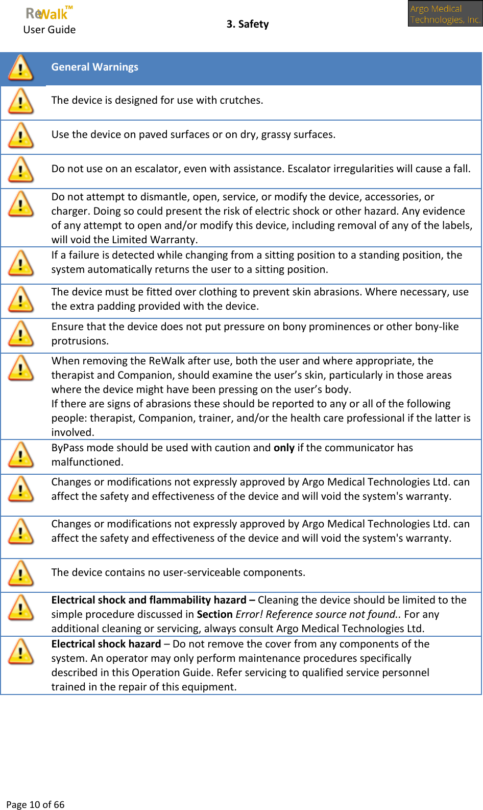     User Guide    3. Safety  Page 10 of 66   General Warnings  The device is designed for use with crutches.   Use the device on paved surfaces or on dry, grassy surfaces.  Do not use on an escalator, even with assistance. Escalator irregularities will cause a fall.  Do not attempt to dismantle, open, service, or modify the device, accessories, or charger. Doing so could present the risk of electric shock or other hazard. Any evidence of any attempt to open and/or modify this device, including removal of any of the labels, will void the Limited Warranty.  If a failure is detected while changing from a sitting position to a standing position, the system automatically returns the user to a sitting position.  The device must be fitted over clothing to prevent skin abrasions. Where necessary, use the extra padding provided with the device.   Ensure that the device does not put pressure on bony prominences or other bony-like protrusions.   When removing the ReWalk after use, both the user and where appropriate, the therapist and Companion, should examine the user’s skin, particularly in those areas where the device might have been pressing on the user’s body.  If there are signs of abrasions these should be reported to any or all of the following people: therapist, Companion, trainer, and/or the health care professional if the latter is involved.  ByPass mode should be used with caution and only if the communicator has malfunctioned.  Changes or modifications not expressly approved by Argo Medical Technologies Ltd. can affect the safety and effectiveness of the device and will void the system&apos;s warranty.  Changes or modifications not expressly approved by Argo Medical Technologies Ltd. can affect the safety and effectiveness of the device and will void the system&apos;s warranty.  The device contains no user-serviceable components.  Electrical shock and flammability hazard – Cleaning the device should be limited to the simple procedure discussed in Section Error! Reference source not found.. For any additional cleaning or servicing, always consult Argo Medical Technologies Ltd.  Electrical shock hazard – Do not remove the cover from any components of the system. An operator may only perform maintenance procedures specifically described in this Operation Guide. Refer servicing to qualified service personnel trained in the repair of this equipment.     