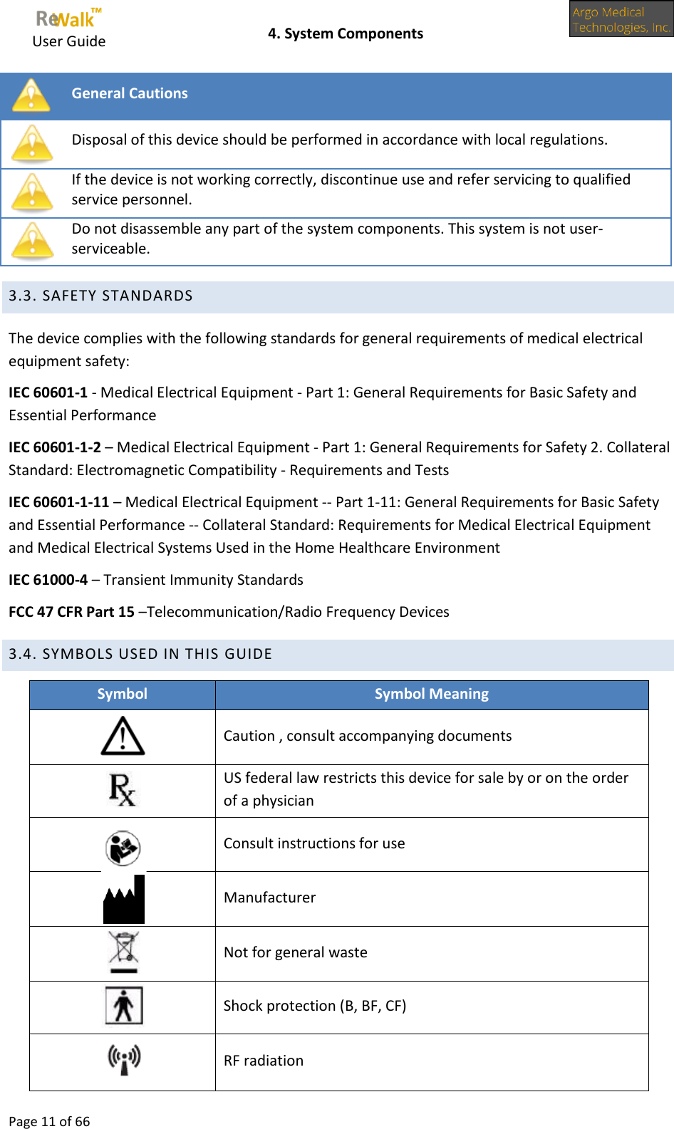     User Guide    4. System Components  Page 11 of 66   General Cautions  Disposal of this device should be performed in accordance with local regulations.  If the device is not working correctly, discontinue use and refer servicing to qualified service personnel.  Do not disassemble any part of the system components. This system is not user-serviceable.  3.3. SAFETY STANDARDS The device complies with the following standards for general requirements of medical electrical equipment safety:  IEC 60601-1 - Medical Electrical Equipment - Part 1: General Requirements for Basic Safety and Essential Performance IEC 60601-1-2 – Medical Electrical Equipment - Part 1: General Requirements for Safety 2. Collateral Standard: Electromagnetic Compatibility - Requirements and Tests IEC 60601-1-11 – Medical Electrical Equipment -- Part 1-11: General Requirements for Basic Safety and Essential Performance -- Collateral Standard: Requirements for Medical Electrical Equipment and Medical Electrical Systems Used in the Home Healthcare Environment IEC 61000-4 – Transient Immunity Standards FCC 47 CFR Part 15 –Telecommunication/Radio Frequency Devices  3.4. SYMBOLS USED IN THIS GUIDE Symbol Symbol Meaning  Caution , consult accompanying documents  US federal law restricts this device for sale by or on the order of a physician  Consult instructions for use  Manufacturer  Not for general waste  Shock protection (B, BF, CF)  RF radiation 