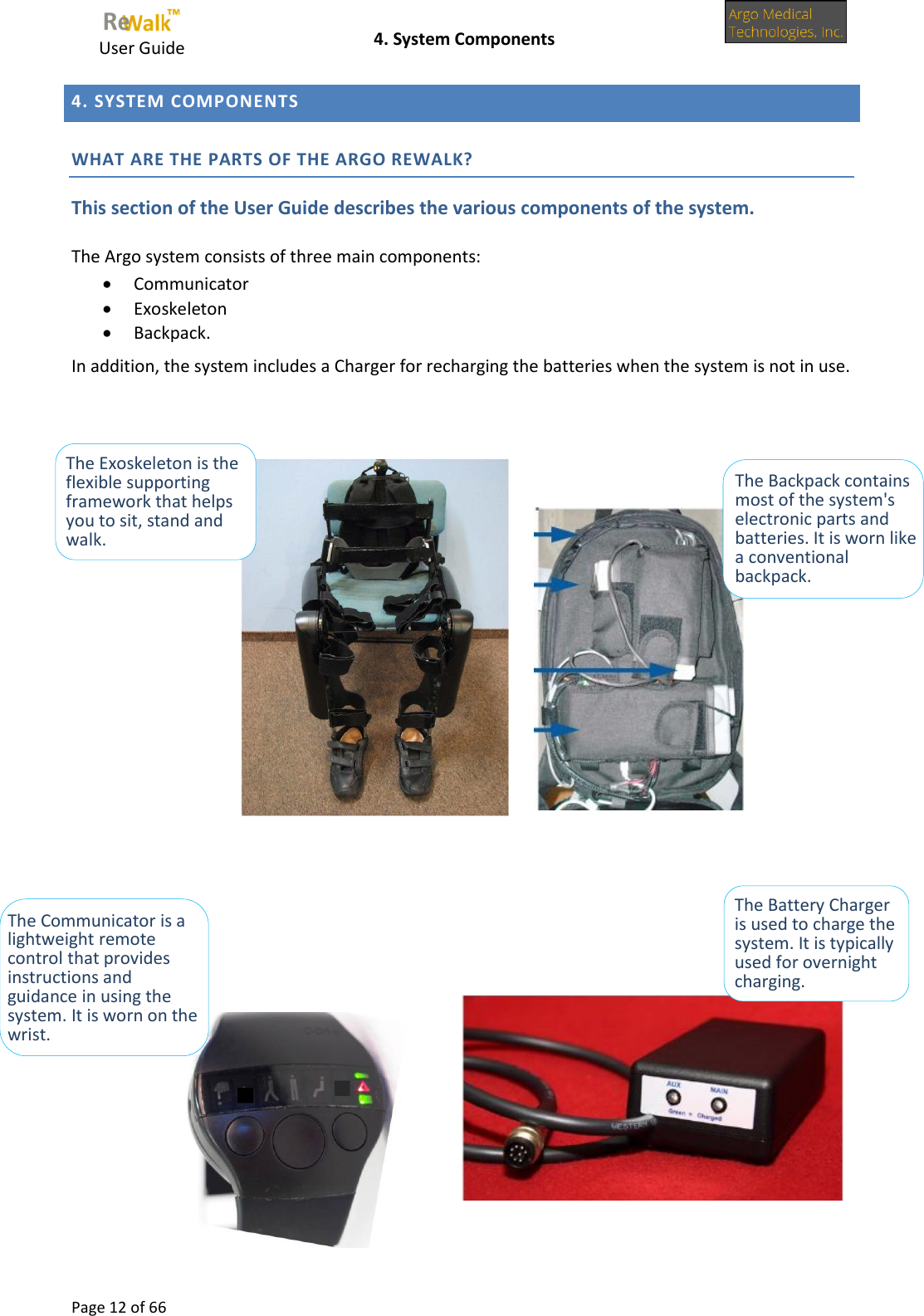     User Guide    4. System Components  Page 12 of 66  4. SYSTEM COMPONENTS WHAT ARE THE PARTS OF THE ARGO REWALK? This section of the User Guide describes the various components of the system. The Argo system consists of three main components:  Communicator  Exoskeleton  Backpack. In addition, the system includes a Charger for recharging the batteries when the system is not in use.              The Exoskeleton is the flexible supporting framework that helps you to sit, stand and walk. The Backpack contains most of the system&apos;s electronic parts and batteries. It is worn like a conventional backpack. The Battery Charger is used to charge the system. It is typically used for overnight charging. The Communicator is a lightweight remote control that provides instructions and guidance in using the system. It is worn on the wrist. 