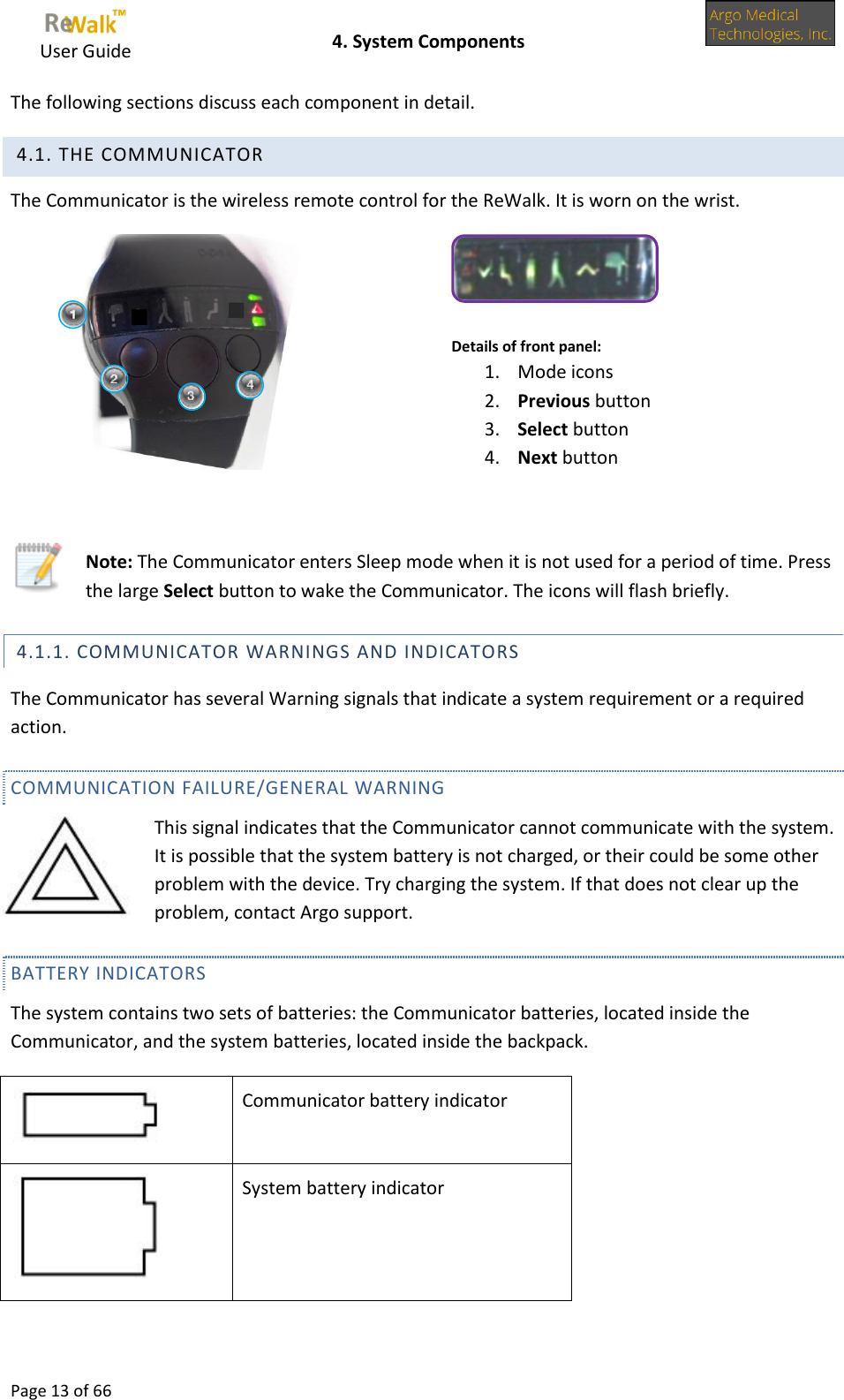     User Guide    4. System Components  Page 13 of 66  The following sections discuss each component in detail.  4.1. THE COMMUNICATOR The Communicator is the wireless remote control for the ReWalk. It is worn on the wrist.   Details of front panel:  1. Mode icons 2. Previous button 3. Select button 4. Next button    Note: The Communicator enters Sleep mode when it is not used for a period of time. Press the large Select button to wake the Communicator. The icons will flash briefly.  4.1.1. COMMUNICATOR WARNINGS AND INDICATORS The Communicator has several Warning signals that indicate a system requirement or a required action. COMMUNICATION FAILURE/GENERAL WARNING This signal indicates that the Communicator cannot communicate with the system. It is possible that the system battery is not charged, or their could be some other problem with the device. Try charging the system. If that does not clear up the problem, contact Argo support.  BATTERY INDICATORS The system contains two sets of batteries: the Communicator batteries, located inside the Communicator, and the system batteries, located inside the backpack.   Communicator battery indicator  System battery indicator  
