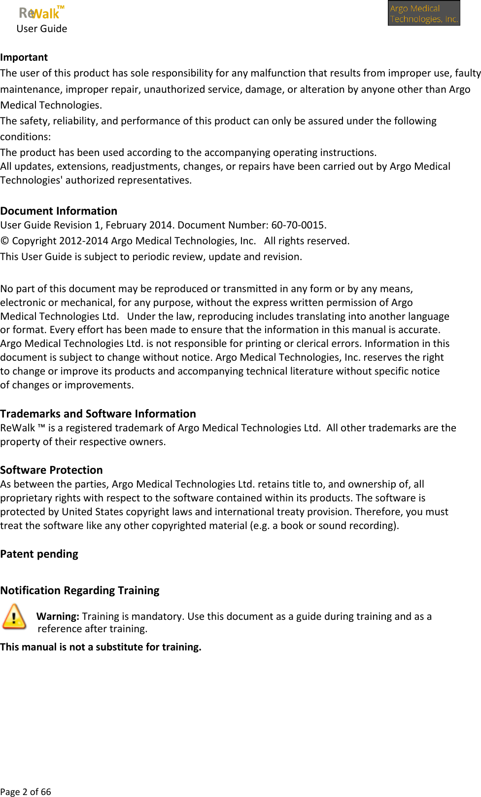     User Guide      Page 2 of 66  Important  The user of this product has sole responsibility for any malfunction that results from improper use, faulty maintenance, improper repair, unauthorized service, damage, or alteration by anyone other than Argo Medical Technologies.  The safety, reliability, and performance of this product can only be assured under the following conditions:  The product has been used according to the accompanying operating instructions. All updates, extensions, readjustments, changes, or repairs have been carried out by Argo Medical Technologies&apos; authorized representatives.   Document Information  User Guide Revision 1, February 2014. Document Number: 60-70-0015. © Copyright 2012-2014 Argo Medical Technologies, Inc.   All rights reserved. This User Guide is subject to periodic review, update and revision.   No part of this document may be reproduced or transmitted in any form or by any means, electronic or mechanical, for any purpose, without the express written permission of Argo Medical Technologies Ltd.   Under the law, reproducing includes translating into another language or format. Every effort has been made to ensure that the information in this manual is accurate.  Argo Medical Technologies Ltd. is not responsible for printing or clerical errors. Information in this document is subject to change without notice. Argo Medical Technologies, Inc. reserves the right to change or improve its products and accompanying technical literature without specific notice of changes or improvements.  Trademarks and Software Information ReWalk ™ is a registered trademark of Argo Medical Technologies Ltd.  All other trademarks are the property of their respective owners.  Software Protection As between the parties, Argo Medical Technologies Ltd. retains title to, and ownership of, all proprietary rights with respect to the software contained within its products. The software is protected by United States copyright laws and international treaty provision. Therefore, you must treat the software like any other copyrighted material (e.g. a book or sound recording).   Patent pending  Notification Regarding Training  Warning: Training is mandatory. Use this document as a guide during training and as a reference after training.  This manual is not a substitute for training.    