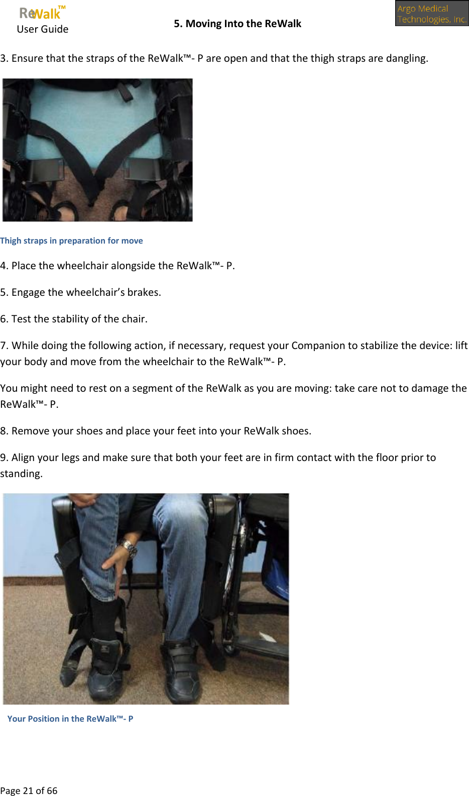     User Guide    5. Moving Into the ReWalk  Page 21 of 66  3. Ensure that the straps of the ReWalk™- P are open and that the thigh straps are dangling.  Thigh straps in preparation for move 4. Place the wheelchair alongside the ReWalk™- P. 5. Engage the wheelchair’s brakes. 6. Test the stability of the chair. 7. While doing the following action, if necessary, request your Companion to stabilize the device: lift your body and move from the wheelchair to the ReWalk™- P. You might need to rest on a segment of the ReWalk as you are moving: take care not to damage the ReWalk™- P. 8. Remove your shoes and place your feet into your ReWalk shoes. 9. Align your legs and make sure that both your feet are in firm contact with the floor prior to standing.    Your Position in the ReWalk™- P 