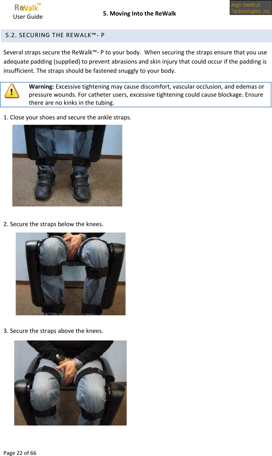     User Guide    5. Moving Into the ReWalk  Page 22 of 66   5.2. SECURING THE REWALK™- P Several straps secure the ReWalk™- P to your body.  When securing the straps ensure that you use adequate padding (supplied) to prevent abrasions and skin injury that could occur if the padding is insufficient. The straps should be fastened snuggly to your body.  Warning: Excessive tightening may cause discomfort, vascular occlusion, and edemas or pressure wounds. For catheter users, excessive tightening could cause blockage. Ensure there are no kinks in the tubing. 1. Close your shoes and secure the ankle straps.       2. Secure the straps below the knees.       3. Secure the straps above the knees.         