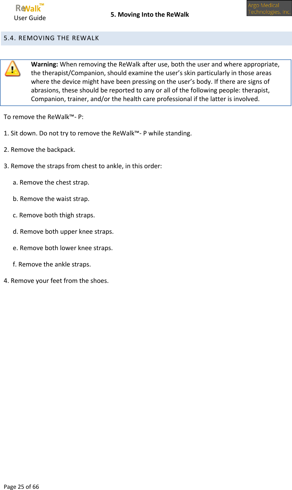     User Guide    5. Moving Into the ReWalk  Page 25 of 66  5.4. REMOVING THE REWALK    Warning: When removing the ReWalk after use, both the user and where appropriate, the therapist/Companion, should examine the user’s skin particularly in those areas where the device might have been pressing on the user’s body. If there are signs of abrasions, these should be reported to any or all of the following people: therapist, Companion, trainer, and/or the health care professional if the latter is involved. To remove the ReWalk™- P: 1. Sit down. Do not try to remove the ReWalk™- P while standing. 2. Remove the backpack. 3. Remove the straps from chest to ankle, in this order: a. Remove the chest strap. b. Remove the waist strap. c. Remove both thigh straps. d. Remove both upper knee straps. e. Remove both lower knee straps. f. Remove the ankle straps. 4. Remove your feet from the shoes.    