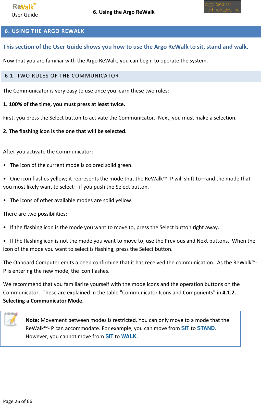     User Guide    6. Using the Argo ReWalk  Page 26 of 66   6. USING THE ARGO REWALK This section of the User Guide shows you how to use the Argo ReWalk to sit, stand and walk. Now that you are familiar with the Argo ReWalk, you can begin to operate the system.  6.1. TWO RULES OF THE COMMUNICATOR  The Communicator is very easy to use once you learn these two rules: 1. 100% of the time, you must press at least twice. First, you press the Select button to activate the Communicator.  Next, you must make a selection. 2. The flashing icon is the one that will be selected.  After you activate the Communicator: •   The icon of the current mode is colored solid green. •   One icon flashes yellow; it represents the mode that the ReWalk™- P will shift to—and the mode that you most likely want to select—if you push the Select button. •   The icons of other available modes are solid yellow. There are two possibilities: •   If the flashing icon is the mode you want to move to, press the Select button right away. •   If the flashing icon is not the mode you want to move to, use the Previous and Next buttons.  When the icon of the mode you want to select is flashing, press the Select button. The Onboard Computer emits a beep confirming that it has received the communication.  As the ReWalk™- P is entering the new mode, the icon flashes. We recommend that you familiarize yourself with the mode icons and the operation buttons on the Communicator.  These are explained in the table &quot;Communicator Icons and Components&quot; in 4.1.2. Selecting a Communicator Mode.  Note: Movement between modes is restricted. You can only move to a mode that the ReWalk™- P can accommodate. For example, you can move from SIT to STAND. However, you cannot move from SIT to WALK.  