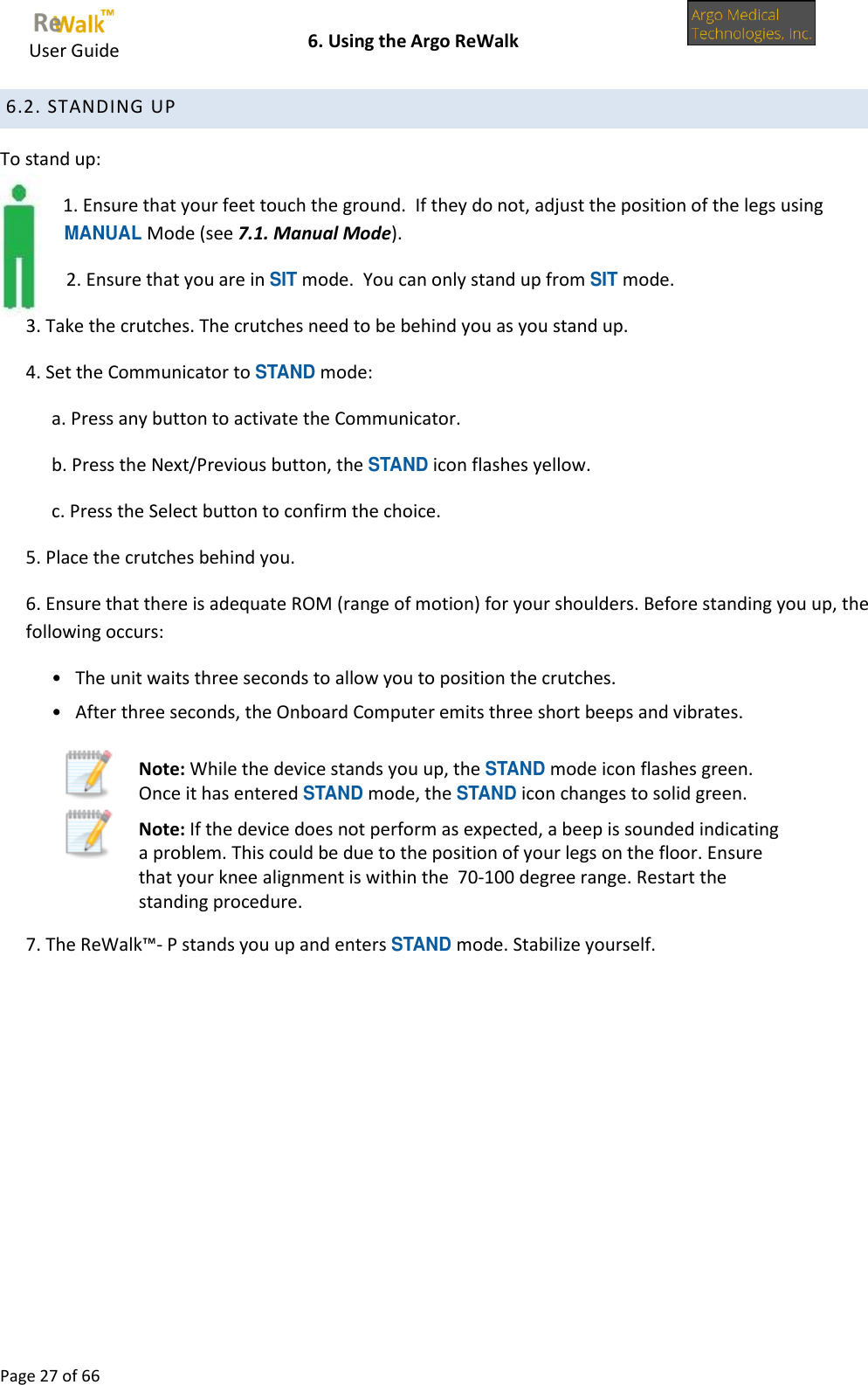     User Guide    6. Using the Argo ReWalk  Page 27 of 66   6.2. STANDING UP To stand up: 1. Ensure that your feet touch the ground.  If they do not, adjust the position of the legs using MANUAL Mode (see 7.1. Manual Mode). 2. Ensure that you are in SIT mode.  You can only stand up from SIT mode. 3. Take the crutches. The crutches need to be behind you as you stand up. 4. Set the Communicator to STAND mode: a. Press any button to activate the Communicator.   b. Press the Next/Previous button, the STAND icon flashes yellow. c. Press the Select button to confirm the choice. 5. Place the crutches behind you. 6. Ensure that there is adequate ROM (range of motion) for your shoulders. Before standing you up, the following occurs: •   The unit waits three seconds to allow you to position the crutches. •   After three seconds, the Onboard Computer emits three short beeps and vibrates.  Note: While the device stands you up, the STAND mode icon flashes green. Once it has entered STAND mode, the STAND icon changes to solid green.  Note: If the device does not perform as expected, a beep is sounded indicating a problem. This could be due to the position of your legs on the floor. Ensure that your knee alignment is within the  70-100 degree range. Restart the standing procedure. 7. The ReWalk™- P stands you up and enters STAND mode. Stabilize yourself.    