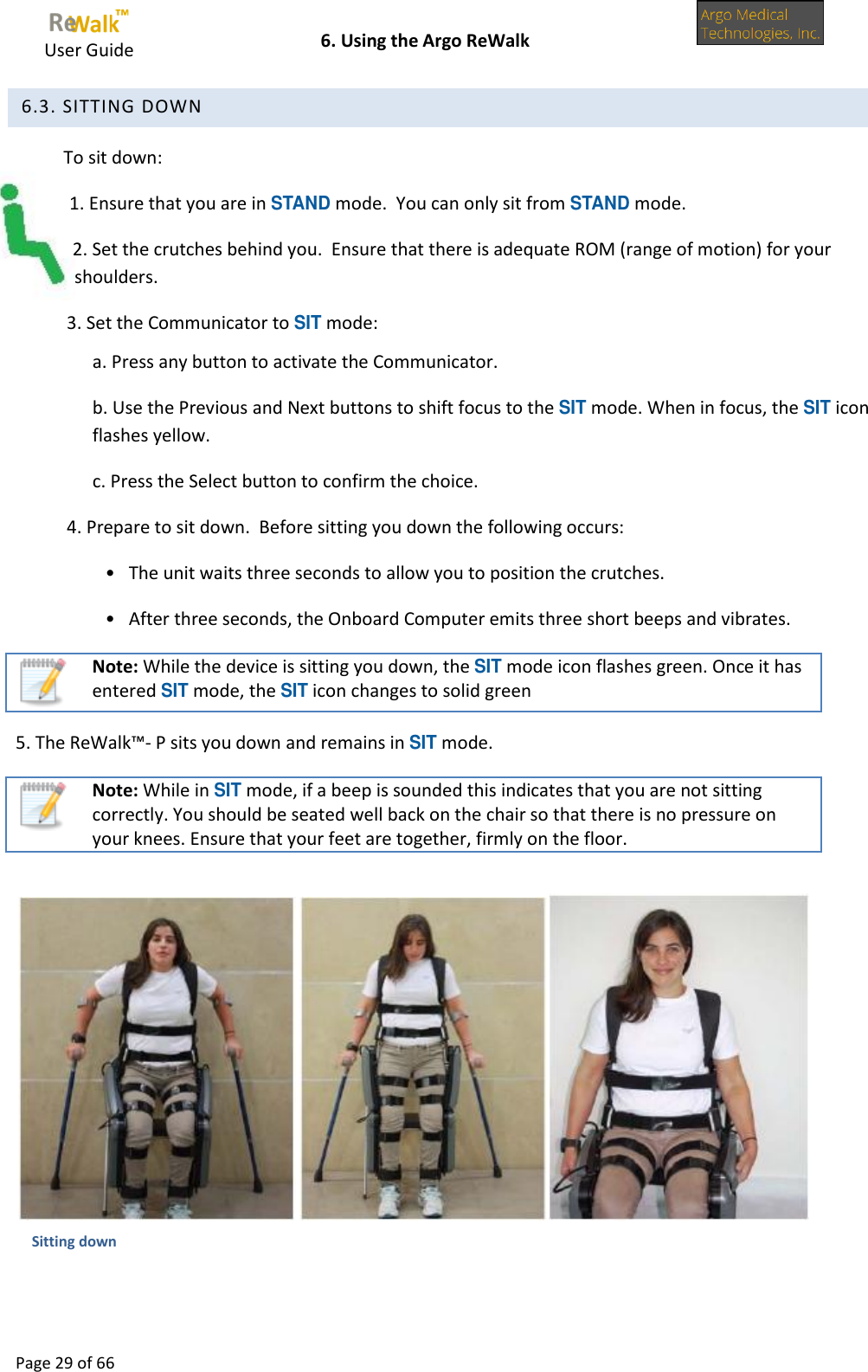     User Guide    6. Using the Argo ReWalk  Page 29 of 66   6.3. SITTING DOWN To sit down: 1. Ensure that you are in STAND mode.  You can only sit from STAND mode. 2. Set the crutches behind you.  Ensure that there is adequate ROM (range of motion) for your shoulders. 3. Set the Communicator to SIT mode: a. Press any button to activate the Communicator. b. Use the Previous and Next buttons to shift focus to the SIT mode. When in focus, the SIT icon flashes yellow. c. Press the Select button to confirm the choice. 4. Prepare to sit down.  Before sitting you down the following occurs: •   The unit waits three seconds to allow you to position the crutches. •   After three seconds, the Onboard Computer emits three short beeps and vibrates.  Note: While the device is sitting you down, the SIT mode icon flashes green. Once it has entered SIT mode, the SIT icon changes to solid green 5. The ReWalk™- P sits you down and remains in SIT mode.  Note: While in SIT mode, if a beep is sounded this indicates that you are not sitting correctly. You should be seated well back on the chair so that there is no pressure on your knees. Ensure that your feet are together, firmly on the floor.   Sitting down 