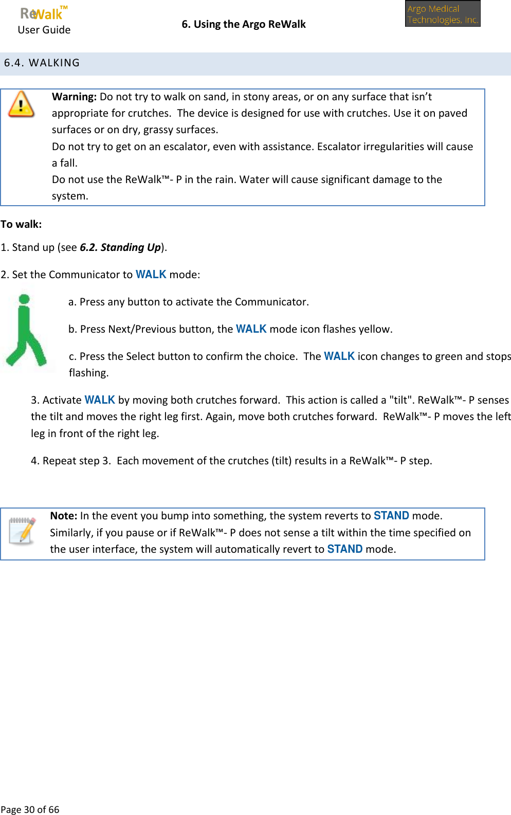     User Guide    6. Using the Argo ReWalk  Page 30 of 66   6.4. WALKING  Warning: Do not try to walk on sand, in stony areas, or on any surface that isn’t appropriate for crutches.  The device is designed for use with crutches. Use it on paved surfaces or on dry, grassy surfaces. Do not try to get on an escalator, even with assistance. Escalator irregularities will cause a fall. Do not use the ReWalk™- P in the rain. Water will cause significant damage to the system. To walk: 1. Stand up (see 6.2. Standing Up). 2. Set the Communicator to WALK mode: a. Press any button to activate the Communicator. b. Press Next/Previous button, the WALK mode icon flashes yellow. c. Press the Select button to confirm the choice.  The WALK icon changes to green and stops flashing. 3. Activate WALK by moving both crutches forward.  This action is called a &quot;tilt&quot;. ReWalk™- P senses the tilt and moves the right leg first. Again, move both crutches forward.  ReWalk™- P moves the left leg in front of the right leg. 4. Repeat step 3.  Each movement of the crutches (tilt) results in a ReWalk™- P step.   Note: In the event you bump into something, the system reverts to STAND mode. Similarly, if you pause or if ReWalk™- P does not sense a tilt within the time specified on the user interface, the system will automatically revert to STAND mode.        