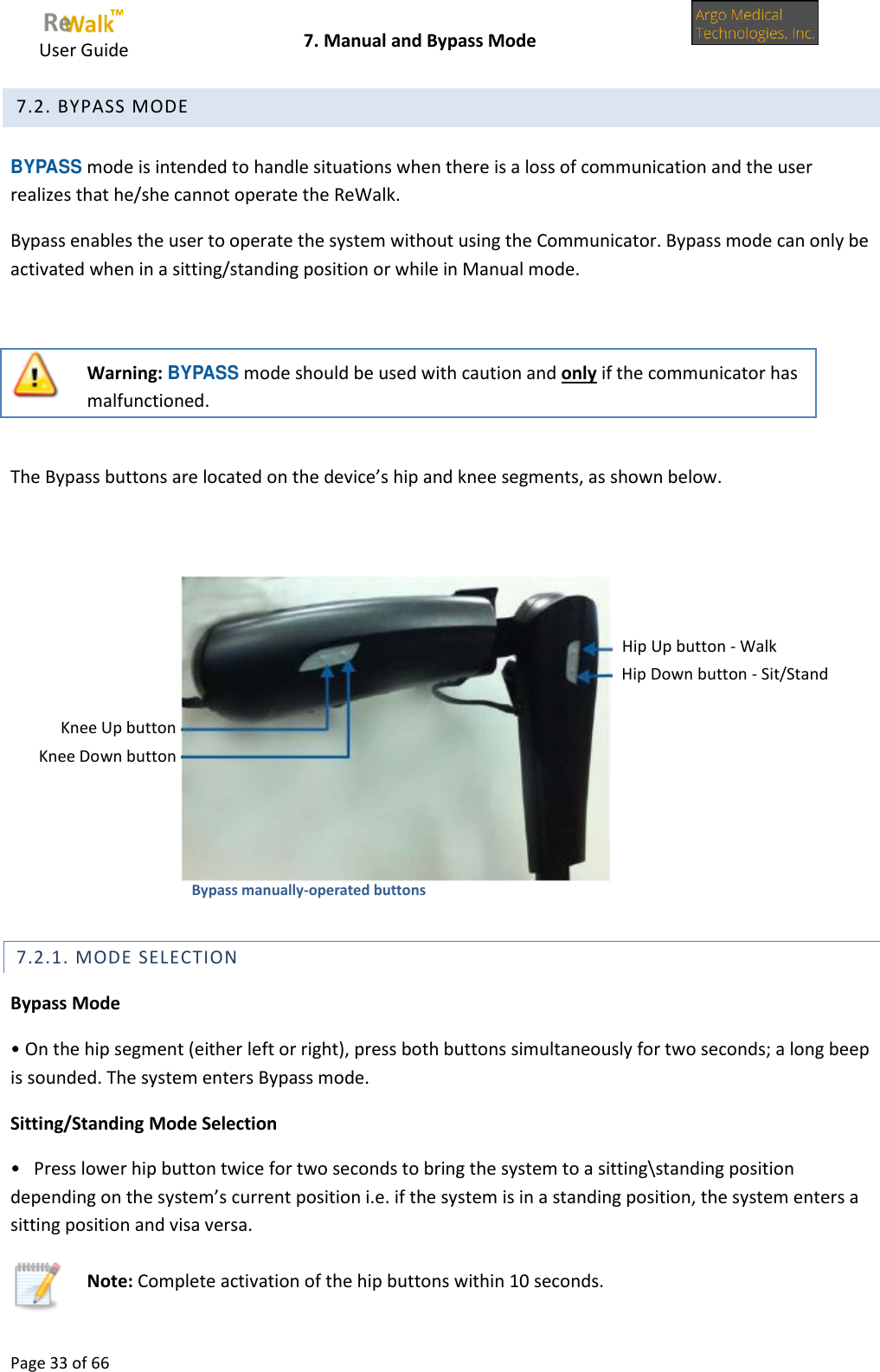     User Guide    7. Manual and Bypass Mode  Page 33 of 66   7.2. BYPASS MODE  BYPASS mode is intended to handle situations when there is a loss of communication and the user realizes that he/she cannot operate the ReWalk. Bypass enables the user to operate the system without using the Communicator. Bypass mode can only be activated when in a sitting/standing position or while in Manual mode.   Warning: BYPASS mode should be used with caution and only if the communicator has malfunctioned.  The Bypass buttons are located on the device’s hip and knee segments, as shown below.                                                              7.2.1. MODE SELECTION Bypass Mode • On the hip segment (either left or right), press both buttons simultaneously for two seconds; a long beep is sounded. The system enters Bypass mode. Sitting/Standing Mode Selection •   Press lower hip button twice for two seconds to bring the system to a sitting\standing position depending on the system’s current position i.e. if the system is in a standing position, the system enters a sitting position and visa versa.  Note: Complete activation of the hip buttons within 10 seconds. Hip Up button - Walk Hip Down button - Sit/Stand Bypass manually-operated buttons Knee Up button Knee Down button  