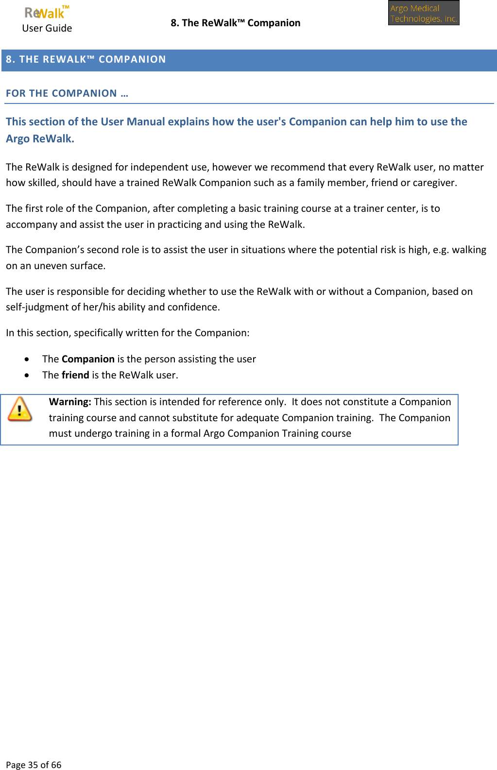     User Guide    8. The ReWalk™ Companion  Page 35 of 66  8. THE REWALK™ COMPANION FOR THE COMPANION … This section of the User Manual explains how the user&apos;s Companion can help him to use the Argo ReWalk. The ReWalk is designed for independent use, however we recommend that every ReWalk user, no matter how skilled, should have a trained ReWalk Companion such as a family member, friend or caregiver. The first role of the Companion, after completing a basic training course at a trainer center, is to accompany and assist the user in practicing and using the ReWalk. The Companion’s second role is to assist the user in situations where the potential risk is high, e.g. walking on an uneven surface. The user is responsible for deciding whether to use the ReWalk with or without a Companion, based on self-judgment of her/his ability and confidence. In this section, specifically written for the Companion:   The Companion is the person assisting the user  The friend is the ReWalk user.  Warning: This section is intended for reference only.  It does not constitute a Companion training course and cannot substitute for adequate Companion training.  The Companion must undergo training in a formal Argo Companion Training course      