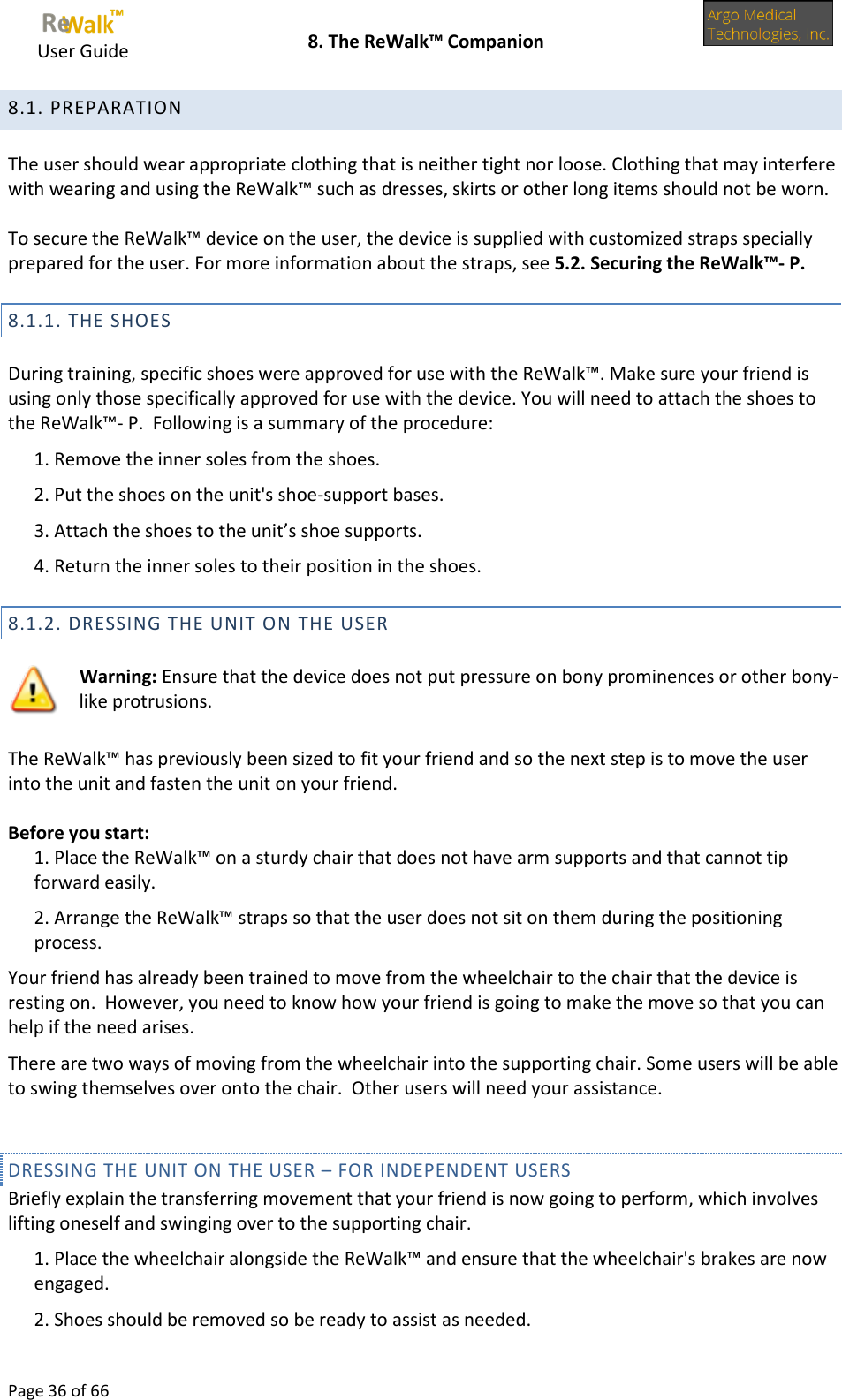     User Guide    8. The ReWalk™ Companion  Page 36 of 66  8.1. PREPARATION  The user should wear appropriate clothing that is neither tight nor loose. Clothing that may interfere with wearing and using the ReWalk™ such as dresses, skirts or other long items should not be worn.  To secure the ReWalk™ device on the user, the device is supplied with customized straps specially prepared for the user. For more information about the straps, see 5.2. Securing the ReWalk™- P. 8.1.1. THE SHOES  During training, specific shoes were approved for use with the ReWalk™. Make sure your friend is using only those specifically approved for use with the device. You will need to attach the shoes to the ReWalk™- P.  Following is a summary of the procedure: 1. Remove the inner soles from the shoes. 2. Put the shoes on the unit&apos;s shoe-support bases. 3. Attach the shoes to the unit’s shoe supports. 4. Return the inner soles to their position in the shoes. 8.1.2. DRESSING THE UNIT ON THE USER   Warning: Ensure that the device does not put pressure on bony prominences or other bony-like protrusions.  The ReWalk™ has previously been sized to fit your friend and so the next step is to move the user into the unit and fasten the unit on your friend.  Before you start: 1. Place the ReWalk™ on a sturdy chair that does not have arm supports and that cannot tip forward easily. 2. Arrange the ReWalk™ straps so that the user does not sit on them during the positioning process. Your friend has already been trained to move from the wheelchair to the chair that the device is resting on.  However, you need to know how your friend is going to make the move so that you can help if the need arises. There are two ways of moving from the wheelchair into the supporting chair. Some users will be able to swing themselves over onto the chair.  Other users will need your assistance.  DRESSING THE UNIT ON THE USER – FOR INDEPENDENT USERS Briefly explain the transferring movement that your friend is now going to perform, which involves lifting oneself and swinging over to the supporting chair. 1. Place the wheelchair alongside the ReWalk™ and ensure that the wheelchair&apos;s brakes are now engaged. 2. Shoes should be removed so be ready to assist as needed. 