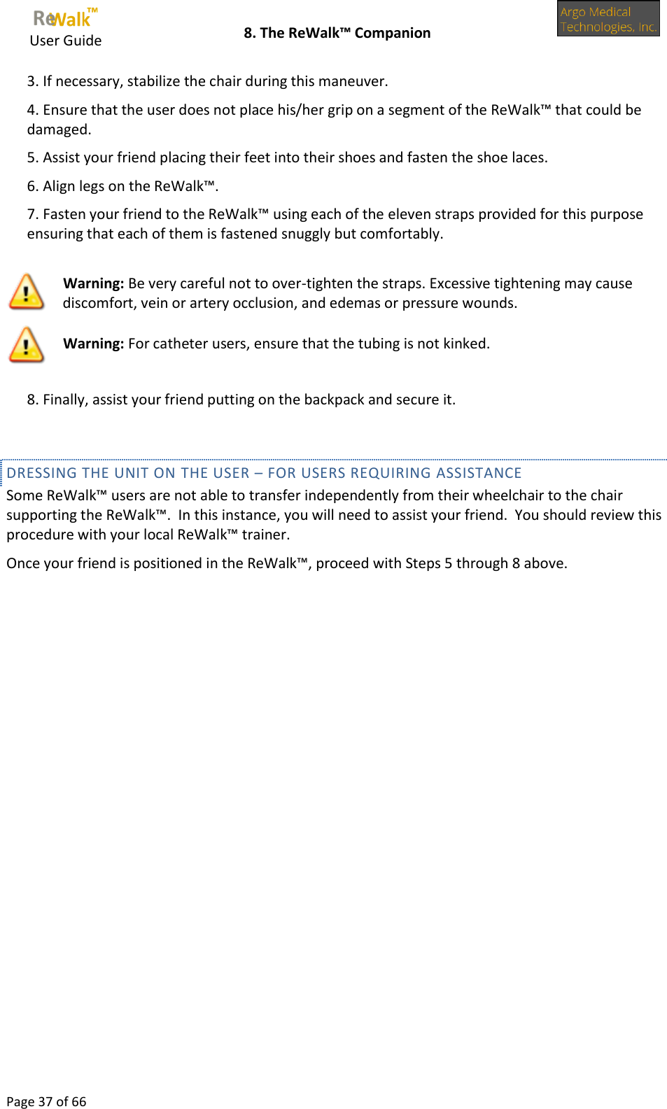     User Guide    8. The ReWalk™ Companion  Page 37 of 66  3. If necessary, stabilize the chair during this maneuver. 4. Ensure that the user does not place his/her grip on a segment of the ReWalk™ that could be damaged. 5. Assist your friend placing their feet into their shoes and fasten the shoe laces. 6. Align legs on the ReWalk™. 7. Fasten your friend to the ReWalk™ using each of the eleven straps provided for this purpose ensuring that each of them is fastened snuggly but comfortably.   Warning: Be very careful not to over-tighten the straps. Excessive tightening may cause discomfort, vein or artery occlusion, and edemas or pressure wounds.  Warning: For catheter users, ensure that the tubing is not kinked.  8. Finally, assist your friend putting on the backpack and secure it.  DRESSING THE UNIT ON THE USER – FOR USERS REQUIRING ASSISTANCE Some ReWalk™ users are not able to transfer independently from their wheelchair to the chair supporting the ReWalk™.  In this instance, you will need to assist your friend.  You should review this procedure with your local ReWalk™ trainer. Once your friend is positioned in the ReWalk™, proceed with Steps 5 through 8 above.                          