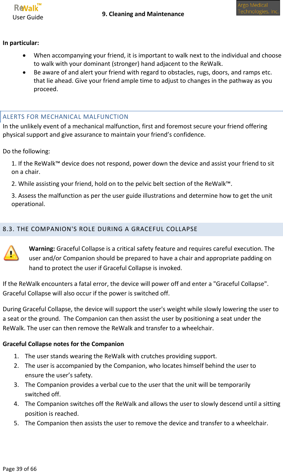     User Guide    9. Cleaning and Maintenance  Page 39 of 66   In particular:  When accompanying your friend, it is important to walk next to the individual and choose to walk with your dominant (stronger) hand adjacent to the ReWalk.  Be aware of and alert your friend with regard to obstacles, rugs, doors, and ramps etc. that lie ahead. Give your friend ample time to adjust to changes in the pathway as you proceed.  ALERTS FOR MECHANICAL MALFUNCTION In the unlikely event of a mechanical malfunction, first and foremost secure your friend offering physical support and give assurance to maintain your friend’s confidence.  Do the following: 1. If the ReWalk™ device does not respond, power down the device and assist your friend to sit on a chair. 2. While assisting your friend, hold on to the pelvic belt section of the ReWalk™. 3. Assess the malfunction as per the user guide illustrations and determine how to get the unit operational.  8.3. THE COMPANION&apos;S ROLE DURING A GRACEFUL COLLAPSE    Warning: Graceful Collapse is a critical safety feature and requires careful execution. The user and/or Companion should be prepared to have a chair and appropriate padding on hand to protect the user if Graceful Collapse is invoked. If the ReWalk encounters a fatal error, the device will power off and enter a &quot;Graceful Collapse&quot;.  Graceful Collapse will also occur if the power is switched off.  During Graceful Collapse, the device will support the user&apos;s weight while slowly lowering the user to a seat or the ground.  The Companion can then assist the user by positioning a seat under the ReWalk. The user can then remove the ReWalk and transfer to a wheelchair. Graceful Collapse notes for the Companion 1. The user stands wearing the ReWalk with crutches providing support.  2. The user is accompanied by the Companion, who locates himself behind the user to ensure the user’s safety. 3. The Companion provides a verbal cue to the user that the unit will be temporarily switched off. 4. The Companion switches off the ReWalk and allows the user to slowly descend until a sitting position is reached. 5. The Companion then assists the user to remove the device and transfer to a wheelchair.   