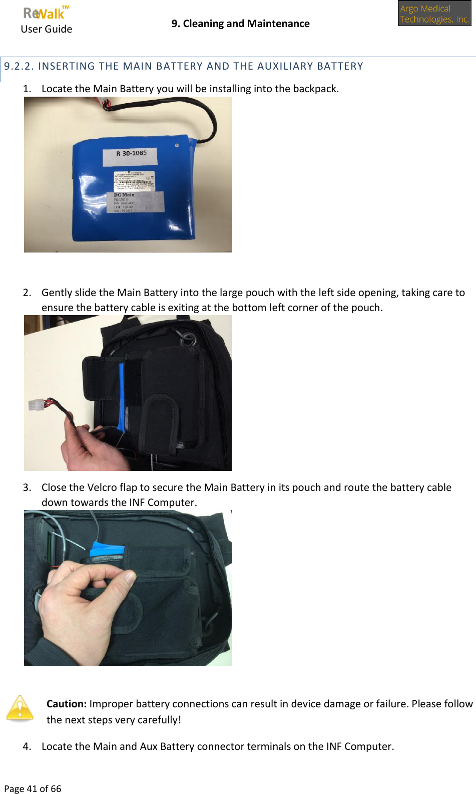     User Guide    9. Cleaning and Maintenance  Page 41 of 66  9.2.2. INSERTING THE MAIN BATTERY AND THE AUXILIARY BATTERY 1. Locate the Main Battery you will be installing into the backpack.   2. Gently slide the Main Battery into the large pouch with the left side opening, taking care to ensure the battery cable is exiting at the bottom left corner of the pouch.  3. Close the Velcro flap to secure the Main Battery in its pouch and route the battery cable down towards the INF Computer.    Caution: Improper battery connections can result in device damage or failure. Please follow the next steps very carefully! 4. Locate the Main and Aux Battery connector terminals on the INF Computer. 