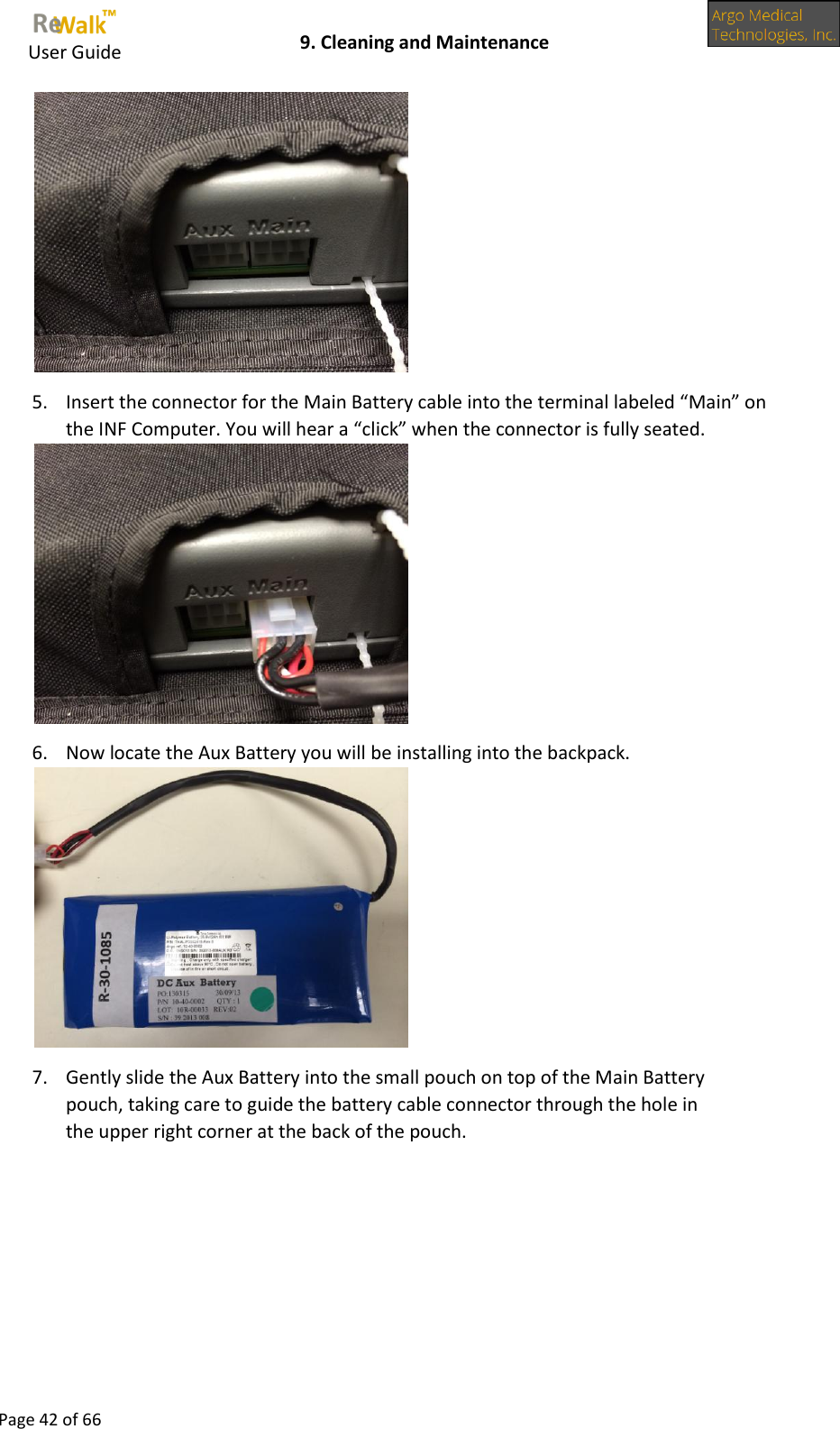     User Guide    9. Cleaning and Maintenance  Page 42 of 66   5. Insert the connector for the Main Battery cable into the terminal labeled “Main” on the INF Computer. You will hear a “click” when the connector is fully seated.  6. Now locate the Aux Battery you will be installing into the backpack.  7. Gently slide the Aux Battery into the small pouch on top of the Main Battery pouch, taking care to guide the battery cable connector through the hole in the upper right corner at the back of the pouch. 