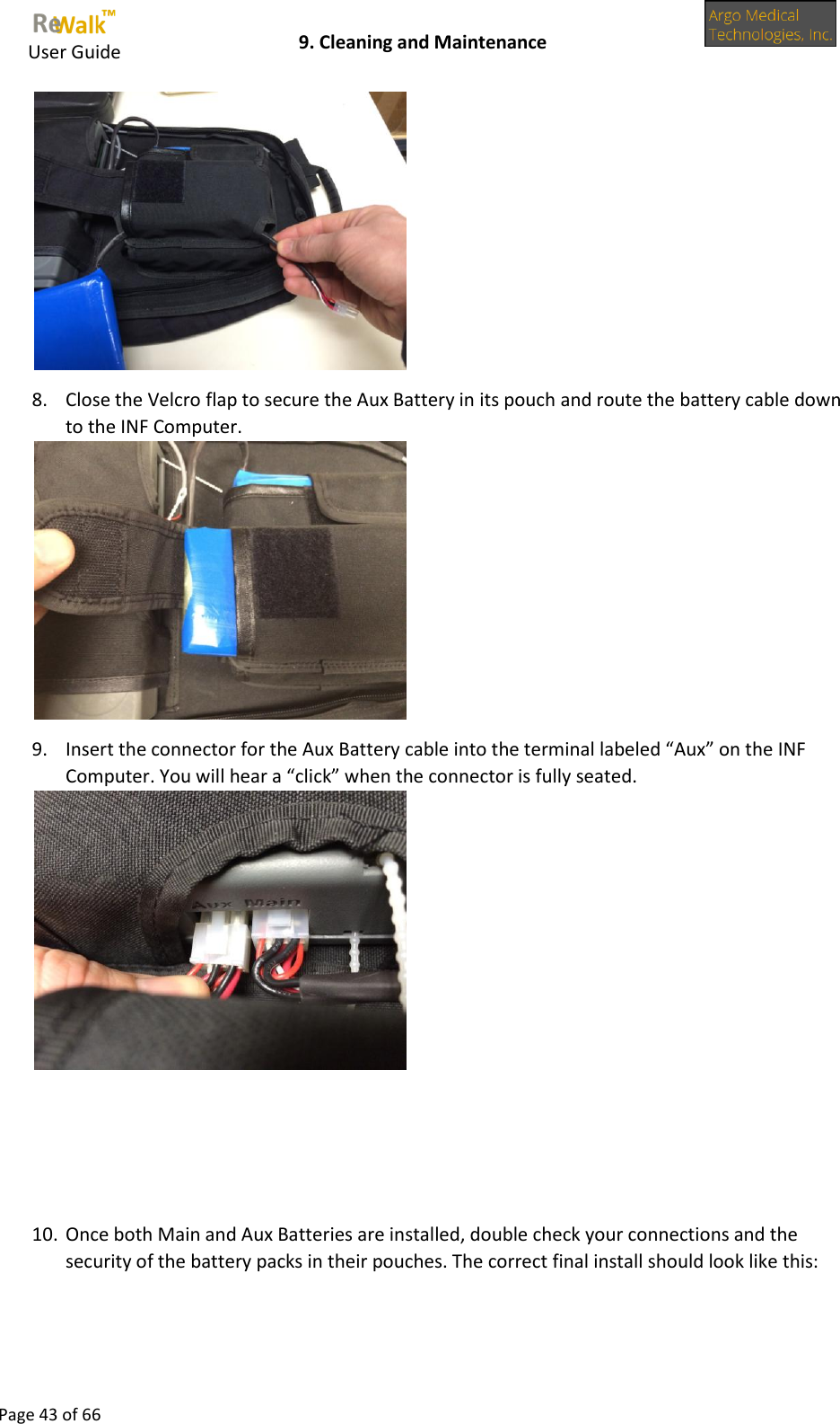     User Guide    9. Cleaning and Maintenance  Page 43 of 66   8. Close the Velcro flap to secure the Aux Battery in its pouch and route the battery cable down to the INF Computer.  9. Insert the connector for the Aux Battery cable into the terminal labeled “Aux” on the INF Computer. You will hear a “click” when the connector is fully seated.       10. Once both Main and Aux Batteries are installed, double check your connections and the security of the battery packs in their pouches. The correct final install should look like this: 