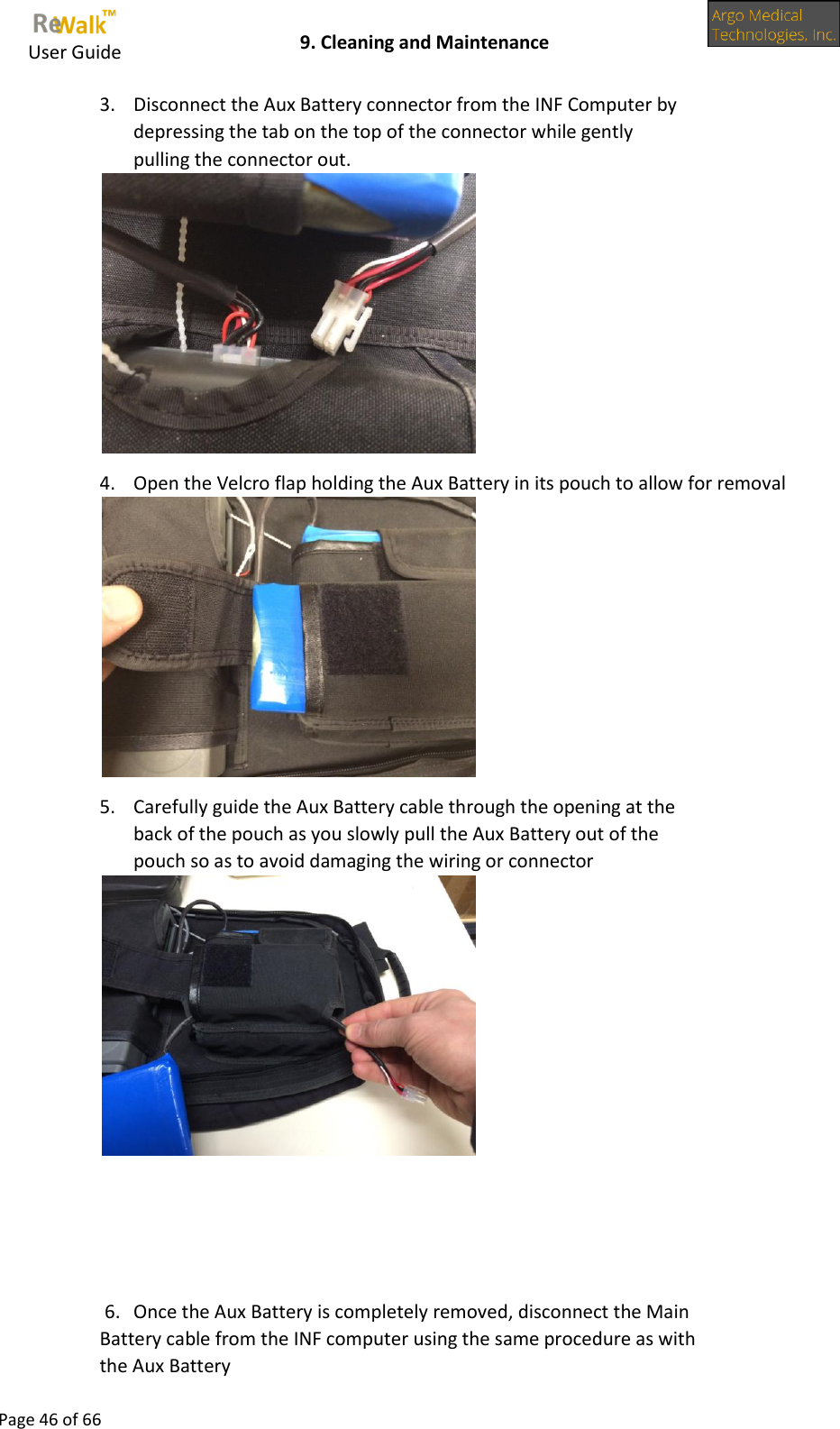     User Guide    9. Cleaning and Maintenance  Page 46 of 66  3. Disconnect the Aux Battery connector from the INF Computer by depressing the tab on the top of the connector while gently pulling the connector out.  4. Open the Velcro flap holding the Aux Battery in its pouch to allow for removal  5. Carefully guide the Aux Battery cable through the opening at the back of the pouch as you slowly pull the Aux Battery out of the pouch so as to avoid damaging the wiring or connector     6. Once the Aux Battery is completely removed, disconnect the Main Battery cable from the INF computer using the same procedure as with the Aux Battery 