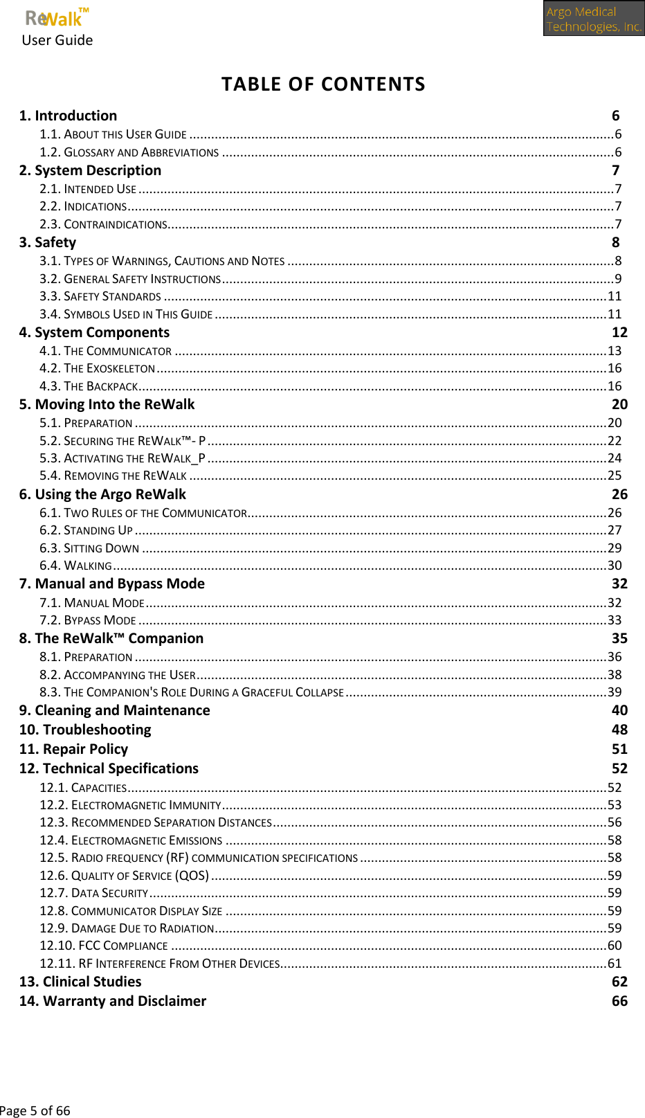     User Guide      Page 5 of 66  TABLE OF CONTENTS 1. Introduction  6 1.1. ABOUT THIS USER GUIDE ..................................................................................................................... 6 1.2. GLOSSARY AND ABBREVIATIONS ............................................................................................................ 6 2. System Description  7 2.1. INTENDED USE ................................................................................................................................... 7 2.2. INDICATIONS ...................................................................................................................................... 7 2.3. CONTRAINDICATIONS........................................................................................................................... 7 3. Safety  8 3.1. TYPES OF WARNINGS, CAUTIONS AND NOTES .......................................................................................... 8 3.2. GENERAL SAFETY INSTRUCTIONS ............................................................................................................ 9 3.3. SAFETY STANDARDS .......................................................................................................................... 11 3.4. SYMBOLS USED IN THIS GUIDE ............................................................................................................ 11 4. System Components  12 4.1. THE COMMUNICATOR ....................................................................................................................... 13 4.2. THE EXOSKELETON ............................................................................................................................ 16 4.3. THE BACKPACK ................................................................................................................................. 16 5. Moving Into the ReWalk  20 5.1. PREPARATION .................................................................................................................................. 20 5.2. SECURING THE REWALK™- P .............................................................................................................. 22 5.3. ACTIVATING THE REWALK_P .............................................................................................................. 24 5.4. REMOVING THE REWALK ................................................................................................................... 25 6. Using the Argo ReWalk  26 6.1. TWO RULES OF THE COMMUNICATOR ................................................................................................... 26 6.2. STANDING UP .................................................................................................................................. 27 6.3. SITTING DOWN ................................................................................................................................ 29 6.4. WALKING ........................................................................................................................................ 30 7. Manual and Bypass Mode  32 7.1. MANUAL MODE ............................................................................................................................... 32 7.2. BYPASS MODE ................................................................................................................................. 33 8. The ReWalk™ Companion 35 8.1. PREPARATION .................................................................................................................................. 36 8.2. ACCOMPANYING THE USER ................................................................................................................. 38 8.3. THE COMPANION&apos;S ROLE DURING A GRACEFUL COLLAPSE ........................................................................ 39 9. Cleaning and Maintenance  40 10. Troubleshooting  48 11. Repair Policy  51 12. Technical Specifications  52 12.1. CAPACITIES .................................................................................................................................... 52 12.2. ELECTROMAGNETIC IMMUNITY .......................................................................................................... 53 12.3. RECOMMENDED SEPARATION DISTANCES ............................................................................................ 56 12.4. ELECTROMAGNETIC EMISSIONS ......................................................................................................... 58 12.5. RADIO FREQUENCY (RF) COMMUNICATION SPECIFICATIONS .................................................................... 58 12.6. QUALITY OF SERVICE (QOS) ............................................................................................................. 59 12.7. DATA SECURITY .............................................................................................................................. 59 12.8. COMMUNICATOR DISPLAY SIZE ......................................................................................................... 59 12.9. DAMAGE DUE TO RADIATION ............................................................................................................ 59 12.10. FCC COMPLIANCE ........................................................................................................................ 60 12.11. RF INTERFERENCE FROM OTHER DEVICES .......................................................................................... 61 13. Clinical Studies  62 14. Warranty and Disclaimer  66 