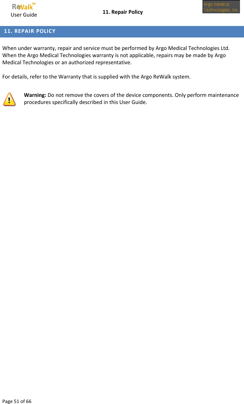     User Guide    11. Repair Policy  Page 51 of 66   11. REPAIR POLICY   When under warranty, repair and service must be performed by Argo Medical Technologies Ltd. When the Argo Medical Technologies warranty is not applicable, repairs may be made by Argo Medical Technologies or an authorized representative.   For details, refer to the Warranty that is supplied with the Argo ReWalk system.     Warning: Do not remove the covers of the device components. Only perform maintenance procedures specifically described in this User Guide. 