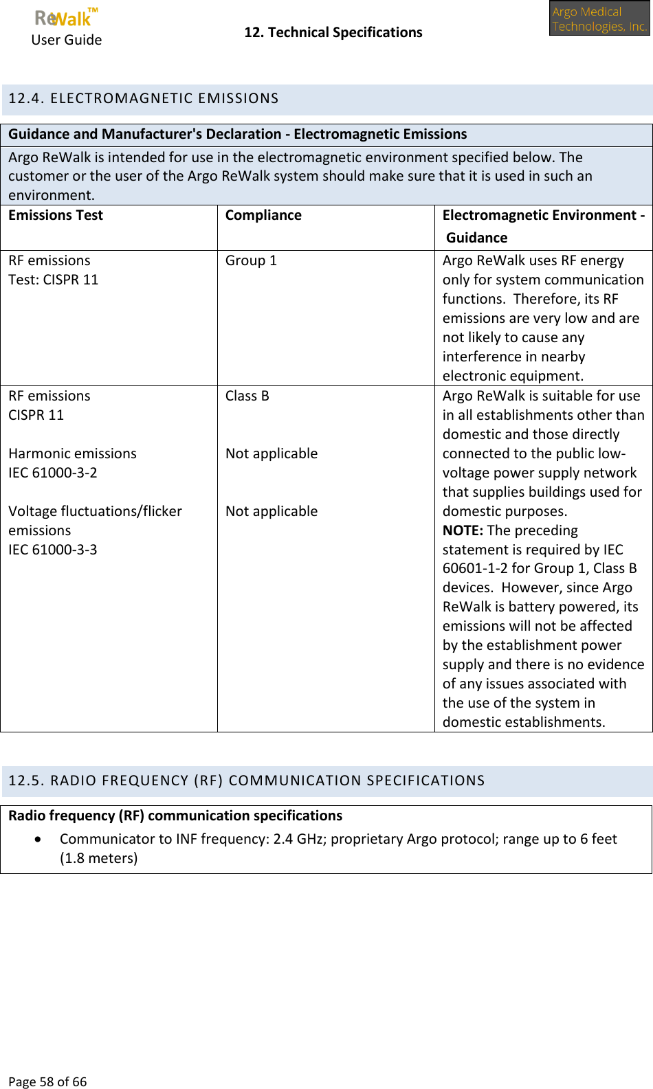     User Guide    12. Technical Specifications  Page 58 of 66  12.4. ELECTROMAGNETIC EMISSIONS Guidance and Manufacturer&apos;s Declaration - Electromagnetic Emissions Argo ReWalk is intended for use in the electromagnetic environment specified below. The customer or the user of the Argo ReWalk system should make sure that it is used in such an environment. Emissions Test Compliance Electromagnetic Environment - Guidance RF emissions Test: CISPR 11 Group 1                    Argo ReWalk uses RF energy only for system communication functions.  Therefore, its RF emissions are very low and are not likely to cause any interference in nearby electronic equipment. RF emissions CISPR 11  Harmonic emissions IEC 61000-3-2  Voltage fluctuations/flicker emissions IEC 61000-3-3 Class B   Not applicable    Not applicable Argo ReWalk is suitable for use in all establishments other than domestic and those directly connected to the public low-voltage power supply network that supplies buildings used for domestic purposes.   NOTE: The preceding statement is required by IEC 60601-1-2 for Group 1, Class B devices.  However, since Argo ReWalk is battery powered, its emissions will not be affected by the establishment power supply and there is no evidence of any issues associated with the use of the system in domestic establishments.  12.5. RADIO FREQUENCY (RF) COMMUNICATION SPECIFICATIONS Radio frequency (RF) communication specifications  Communicator to INF frequency: 2.4 GHz; proprietary Argo protocol; range up to 6 feet (1.8 meters)  