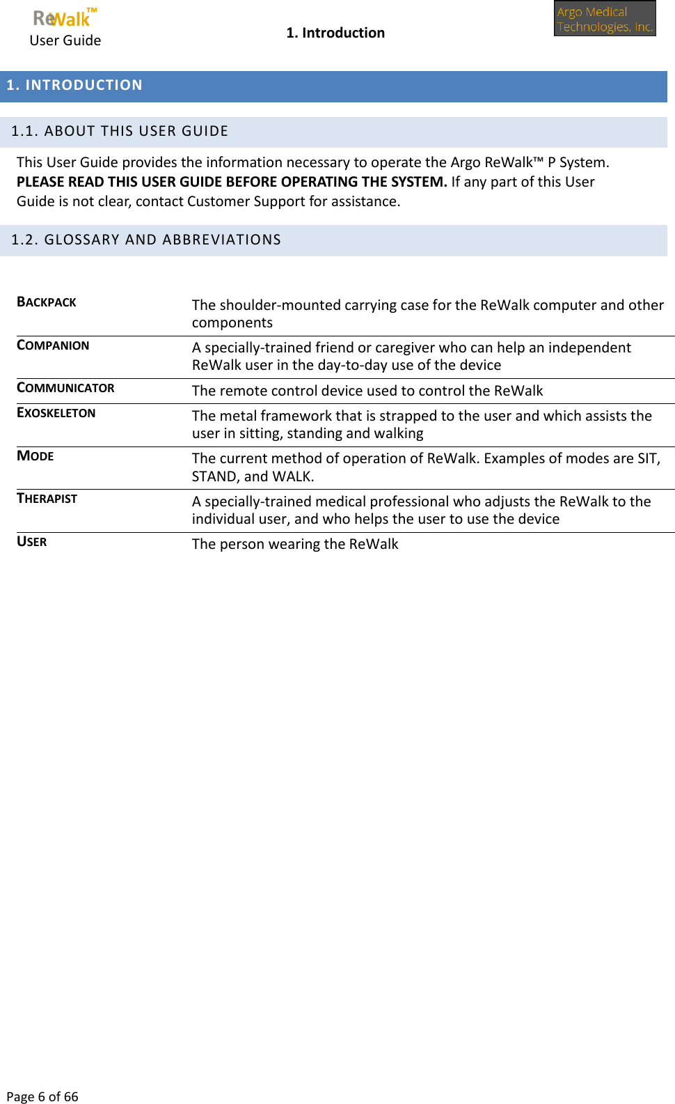     User Guide    1. Introduction  Page 6 of 66  1. INTRODUCTION   1.1. ABOUT THIS USER GUIDE This User Guide provides the information necessary to operate the Argo ReWalk™ P System. PLEASE READ THIS USER GUIDE BEFORE OPERATING THE SYSTEM. If any part of this User Guide is not clear, contact Customer Support for assistance.  1.2. GLOSSARY AND ABBREVIATIONS  BACKPACK The shoulder-mounted carrying case for the ReWalk computer and other components COMPANION A specially-trained friend or caregiver who can help an independent ReWalk user in the day-to-day use of the device COMMUNICATOR The remote control device used to control the ReWalk EXOSKELETON The metal framework that is strapped to the user and which assists the user in sitting, standing and walking MODE The current method of operation of ReWalk. Examples of modes are SIT, STAND, and WALK. THERAPIST A specially-trained medical professional who adjusts the ReWalk to the individual user, and who helps the user to use the device USER The person wearing the ReWalk       