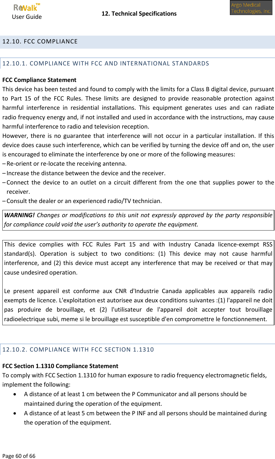     User Guide    12. Technical Specifications  Page 60 of 66  12.10. FCC COMPLIANCE  12.10.1. COMPLIANCE WITH FCC AND INTERNATIONAL STANDARDS FCC Compliance Statement This device has been tested and found to comply with the limits for a Class B digital device, pursuant to  Part  15  of  the  FCC  Rules.  These  limits  are  designed  to  provide  reasonable  protection  against harmful  interference  in  residential  installations.  This  equipment  generates  uses  and  can  radiate radio frequency energy and, if not installed and used in accordance with the instructions, may cause harmful interference to radio and television reception. However, there  is no  guarantee that  interference  will not  occur in  a  particular installation.  If this device does cause such interference, which can be verified by turning the device off and on, the user is encouraged to eliminate the interference by one or more of the following measures: – Re-orient or re-locate the receiving antenna. – Increase the distance between the device and the receiver. – Connect  the  device  to  an  outlet  on  a  circuit  different  from  the  one that supplies  power  to  the receiver. – Consult the dealer or an experienced radio/TV technician. WARNING! Changes or modifications to this unit not expressly approved by the party responsible for compliance could void the user’s authority to operate the equipment.  This  device  complies  with  FCC  Rules  Part  15  and  with  Industry Canada  licence-exempt  RSS standard(s).  Operation  is  subject  to  two  conditions:  (1)  This  device  may  not  cause  harmful interference, and (2) this device must accept any interference that may be received or that may cause undesired operation.  Le  present  appareil  est  conforme  aux  CNR  d&apos;Industrie  Canada  applicables  aux  appareils  radio exempts de licence. L&apos;exploitation est autorisee aux deux conditions suivantes :(1) l&apos;appareil ne doit pas  produire  de  brouillage,  et  (2)  l&apos;utilisateur  de  l&apos;appareil  doit  accepter  tout  brouillage radioelectrique subi, meme si le brouillage est susceptible d&apos;en compromettre le fonctionnement.  12.10.2. COMPLIANCE WITH FCC SECTION 1.1310 FCC Section 1.1310 Compliance Statement To comply with FCC Section 1.1310 for human exposure to radio frequency electromagnetic fields, implement the following:  A distance of at least 1 cm between the P Communicator and all persons should be maintained during the operation of the equipment.  A distance of at least 5 cm between the P INF and all persons should be maintained during the operation of the equipment.  