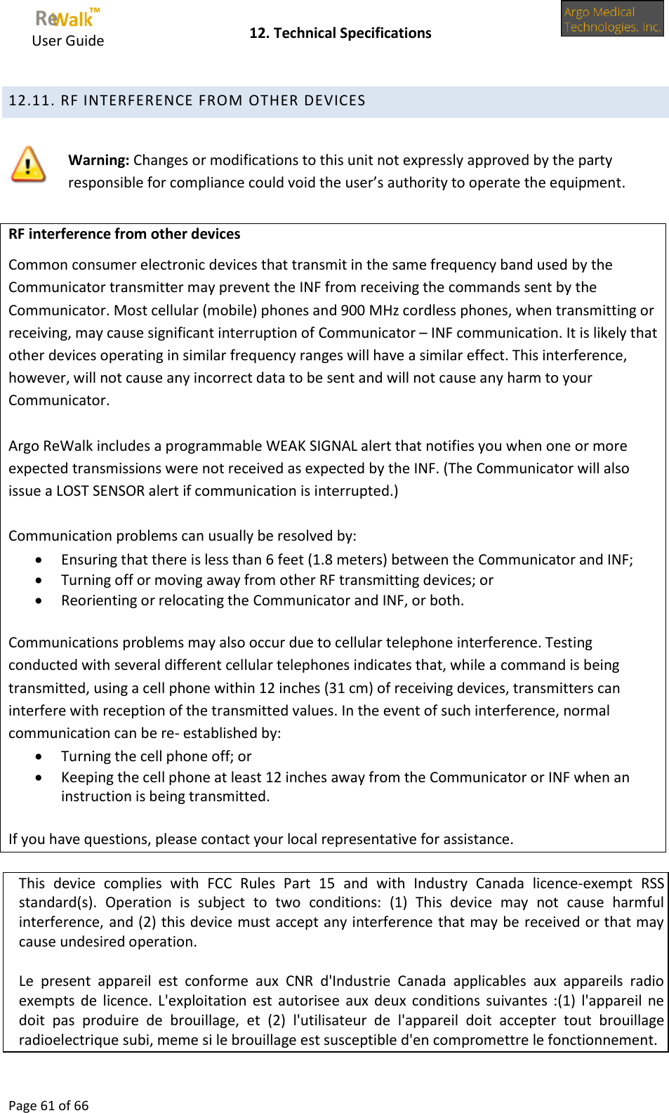     User Guide    12. Technical Specifications  Page 61 of 66  12.11. RF INTERFERENCE FROM OTHER DEVICES  Warning: Changes or modifications to this unit not expressly approved by the party responsible for compliance could void the user’s authority to operate the equipment.   RF interference from other devices Common consumer electronic devices that transmit in the same frequency band used by the Communicator transmitter may prevent the INF from receiving the commands sent by the Communicator. Most cellular (mobile) phones and 900 MHz cordless phones, when transmitting or receiving, may cause significant interruption of Communicator – INF communication. It is likely that other devices operating in similar frequency ranges will have a similar effect. This interference, however, will not cause any incorrect data to be sent and will not cause any harm to your Communicator.  Argo ReWalk includes a programmable WEAK SIGNAL alert that notifies you when one or more expected transmissions were not received as expected by the INF. (The Communicator will also issue a LOST SENSOR alert if communication is interrupted.)  Communication problems can usually be resolved by:  Ensuring that there is less than 6 feet (1.8 meters) between the Communicator and INF;  Turning off or moving away from other RF transmitting devices; or  Reorienting or relocating the Communicator and INF, or both.  Communications problems may also occur due to cellular telephone interference. Testing conducted with several different cellular telephones indicates that, while a command is being transmitted, using a cell phone within 12 inches (31 cm) of receiving devices, transmitters can interfere with reception of the transmitted values. In the event of such interference, normal communication can be re- established by:  Turning the cell phone off; or  Keeping the cell phone at least 12 inches away from the Communicator or INF when an instruction is being transmitted.  If you have questions, please contact your local representative for assistance.   This  device  complies  with  FCC  Rules  Part  15  and  with  Industry Canada  licence-exempt  RSS standard(s).  Operation  is  subject  to  two  conditions:  (1)  This  device  may  not  cause  harmful interference, and (2) this device must accept any interference that may be received or that may cause undesired operation.  Le  present  appareil  est  conforme  aux  CNR  d&apos;Industrie  Canada  applicables  aux  appareils  radio exempts de licence. L&apos;exploitation  est autorisee  aux deux  conditions suivantes :(1)  l&apos;appareil  ne doit  pas  produire  de  brouillage,  et  (2)  l&apos;utilisateur  de  l&apos;appareil  doit  accepter  tout  brouillage radioelectrique subi, meme si le brouillage est susceptible d&apos;en compromettre le fonctionnement.  