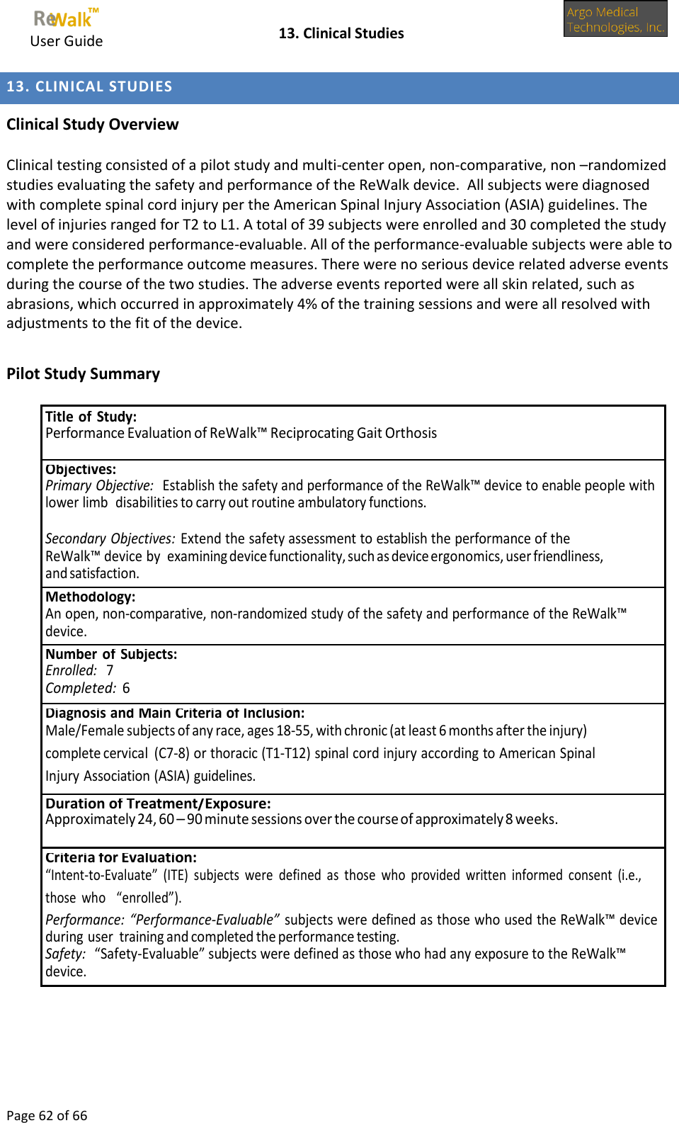     User Guide    13. Clinical Studies  Page 62 of 66  13. CLINICAL STUDIES  Clinical Study Overview  Clinical testing consisted of a pilot study and multi-center open, non-comparative, non –randomized studies evaluating the safety and performance of the ReWalk device.  All subjects were diagnosed with complete spinal cord injury per the American Spinal Injury Association (ASIA) guidelines. The level of injuries ranged for T2 to L1. A total of 39 subjects were enrolled and 30 completed the study and were considered performance-evaluable. All of the performance-evaluable subjects were able to complete the performance outcome measures. There were no serious device related adverse events during the course of the two studies. The adverse events reported were all skin related, such as abrasions, which occurred in approximately 4% of the training sessions and were all resolved with adjustments to the fit of the device.   Pilot Study Summary   Title of Study: Performance Evaluation of ReWalk™ Reciprocating Gait Orthosis Objectives: Primary Objective:   Establish the safety and performance of the ReWalk™ device to enable people with lower limb disabilities to carry out routine ambulatory functions.  Secondary Objectives: Extend the safety assessment to establish the performance of the ReWalk™ device by examining device functionality, such as device ergonomics, user friendliness, and satisfaction. Methodology: An open, non-comparative, non-randomized study of the safety and performance of the ReWalk™ device. Number of Subjects: Enrolled:   7 Completed:  6 Diagnosis and Main Criteria of Inclusion: Male/Female subjects of any race, ages 18-55, with chronic (at least 6 months after the injury) complete cervical (C7-8) or thoracic (T1-T12) spinal cord injury according to American Spinal Injury Association (ASIA) guidelines. Duration of Treatment/Exposure: Approximately 24, 60 – 90 minute sessions over the course of approximately 8 weeks. Criteria for Evaluation: “Intent-to-Evaluate”  (ITE)  subjects  were  defined  as  those  who  provided  written  informed  consent  (i.e., those  who “enrolled”). Performance: “Performance-Evaluable” subjects were defined as those who used the ReWalk™ device during user training and completed the performance testing. Safety:   “Safety-Evaluable” subjects were defined as those who had any exposure to the ReWalk™ device. 
