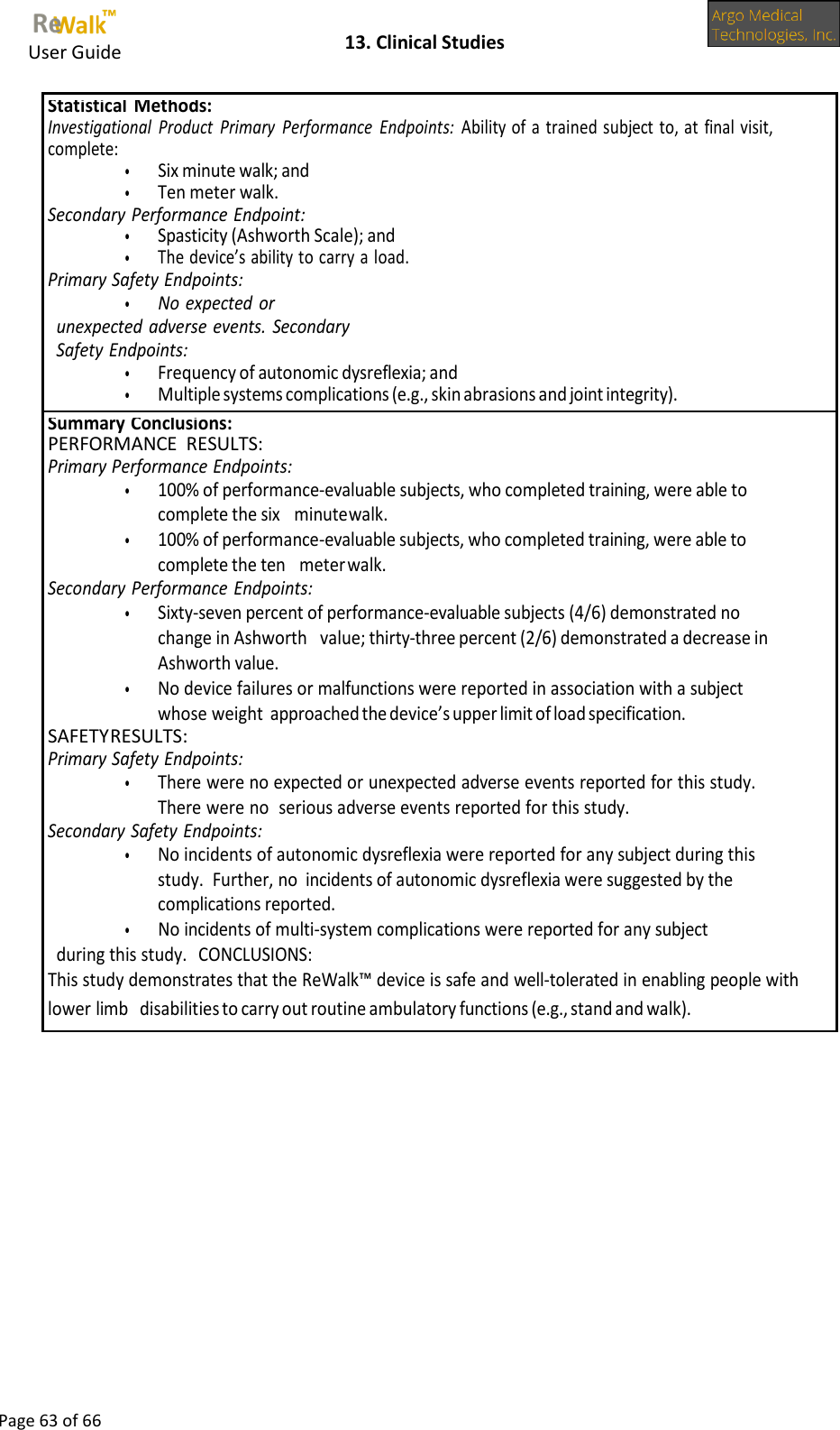     User Guide    13. Clinical Studies  Page 63 of 66  Statistical Methods: Investigational  Product  Primary  Performance  Endpoints:  Ability of a trained subject to, at final visit, complete: • Six minute walk; and • Ten meter walk. Secondary Performance Endpoint: • Spasticity (Ashworth Scale); and • The device’s ability to carry a load. Primary Safety Endpoints: • No expected or unexpected adverse events. Secondary Safety Endpoints: • Frequency of autonomic dysreflexia; and • Multiple systems complications (e.g., skin abrasions and joint integrity). Summary Conclusions: PERFORMANCE  RESULTS: Primary Performance Endpoints: • 100% of performance-evaluable subjects, who completed training, were able to complete the six minute walk. • 100% of performance-evaluable subjects, who completed training, were able to complete the ten  meter walk. Secondary Performance Endpoints: • Sixty-seven percent of performance-evaluable subjects (4/6) demonstrated no change in Ashworth value; thirty-three percent (2/6) demonstrated a decrease in Ashworth value. • No device failures or malfunctions were reported in association with a subject whose weight approached the device’s upper limit of load specification. SAFETY RESULTS: Primary Safety Endpoints: • There were no expected or unexpected adverse events reported for this study.  There were no serious adverse events reported for this study. Secondary Safety Endpoints: • No incidents of autonomic dysreflexia were reported for any subject during this study.  Further, no incidents of autonomic dysreflexia were suggested by the complications reported. • No incidents of multi-system complications were reported for any subject during this study. CONCLUSIONS: This study demonstrates that the ReWalk™ device is safe and well-tolerated in enabling people with lower limb  disabilities to carry out routine ambulatory functions (e.g., stand and walk).  