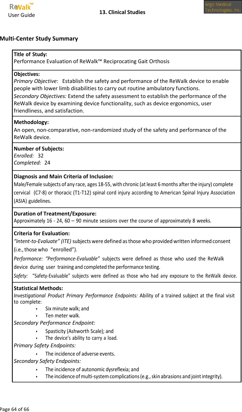     User Guide    13. Clinical Studies  Page 64 of 66   Multi-Center Study Summary   Title of Study: Performance Evaluation of ReWalk™ Reciprocating Gait Orthosis Objectives: Primary Objective:   Establish the safety and performance of the ReWalk device to enable people with lower limb disabilities to carry out routine ambulatory functions. Secondary Objectives: Extend the safety assessment to establish the performance of the ReWalk device by examining device functionality, such as device ergonomics, user friendliness, and satisfaction. Methodology: An open, non-comparative, non-randomized study of the safety and performance of the ReWalk device. Number of Subjects: Enrolled:   32 Completed:  24 Diagnosis and Main Criteria of Inclusion: Male/Female subjects of any race, ages 18-55, with chronic (at least 6 months after the injury) complete cervical (C7-8) or thoracic (T1-T12) spinal cord injury according to American Spinal Injury Association (ASIA) guidelines. Duration of Treatment/Exposure: Approximately 16 - 24, 60 – 90 minute sessions over the course of approximately 8 weeks. Criteria for Evaluation: “Intent-to-Evaluate” (ITE) subjects were defined as those who provided written informed consent (i.e., those who “enrolled”). Performance:  “Performance-Evaluable”  subjects  were  defined  as  those  who  used  the  ReWalk device  during  user training and completed the performance testing. Safety:    “Safety-Evaluable”  subjects  were  defined  as  those  who  had  any  exposure  to  the  ReWalk  device. Statistical Methods: Investigational  Product  Primary  Performance  Endpoints:  Ability of a trained subject at the final visit to complete: • Six minute walk; and • Ten meter walk. Secondary Performance Endpoint: • Spasticity (Ashworth Scale); and • The device’s ability to carry a load. Primary Safety Endpoints: • The incidence of adverse events. Secondary Safety Endpoints: • The incidence of autonomic dysreflexia; and • The incidence of multi-system complications (e.g., skin abrasions and joint integrity). 