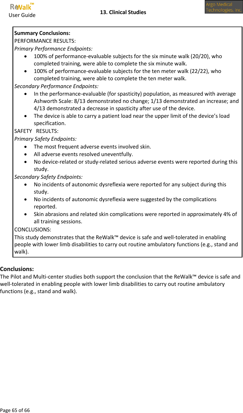     User Guide    13. Clinical Studies  Page 65 of 66  Summary Conclusions: PERFORMANCE RESULTS: Primary Performance Endpoints:  100% of performance-evaluable subjects for the six minute walk (20/20), who completed training, were able to complete the six minute walk.  100% of performance-evaluable subjects for the ten meter walk (22/22), who completed training, were able to complete the ten meter walk. Secondary Performance Endpoints:  In the performance-evaluable (for spasticity) population, as measured with average Ashworth Scale: 8/13 demonstrated no change; 1/13 demonstrated an increase; and 4/13 demonstrated a decrease in spasticity after use of the device.  The device is able to carry a patient load near the upper limit of the device’s load specification.  SAFETY   RESULTS: Primary Safety Endpoints:  The most frequent adverse events involved skin.  All adverse events resolved uneventfully.  No device-related or study-related serious adverse events were reported during this study. Secondary Safety Endpoints:  No incidents of autonomic dysreflexia were reported for any subject during this study.  No incidents of autonomic dysreflexia were suggested by the complications reported.  Skin abrasions and related skin complications were reported in approximately 4% of all training sessions. CONCLUSIONS: This study demonstrates that the ReWalk™ device is safe and well-tolerated in enabling people with lower limb disabilities to carry out routine ambulatory functions (e.g., stand and walk).  Conclusions: The Pilot and Multi-center studies both support the conclusion that the ReWalk™ device is safe and well-tolerated in enabling people with lower limb disabilities to carry out routine ambulatory functions (e.g., stand and walk).        