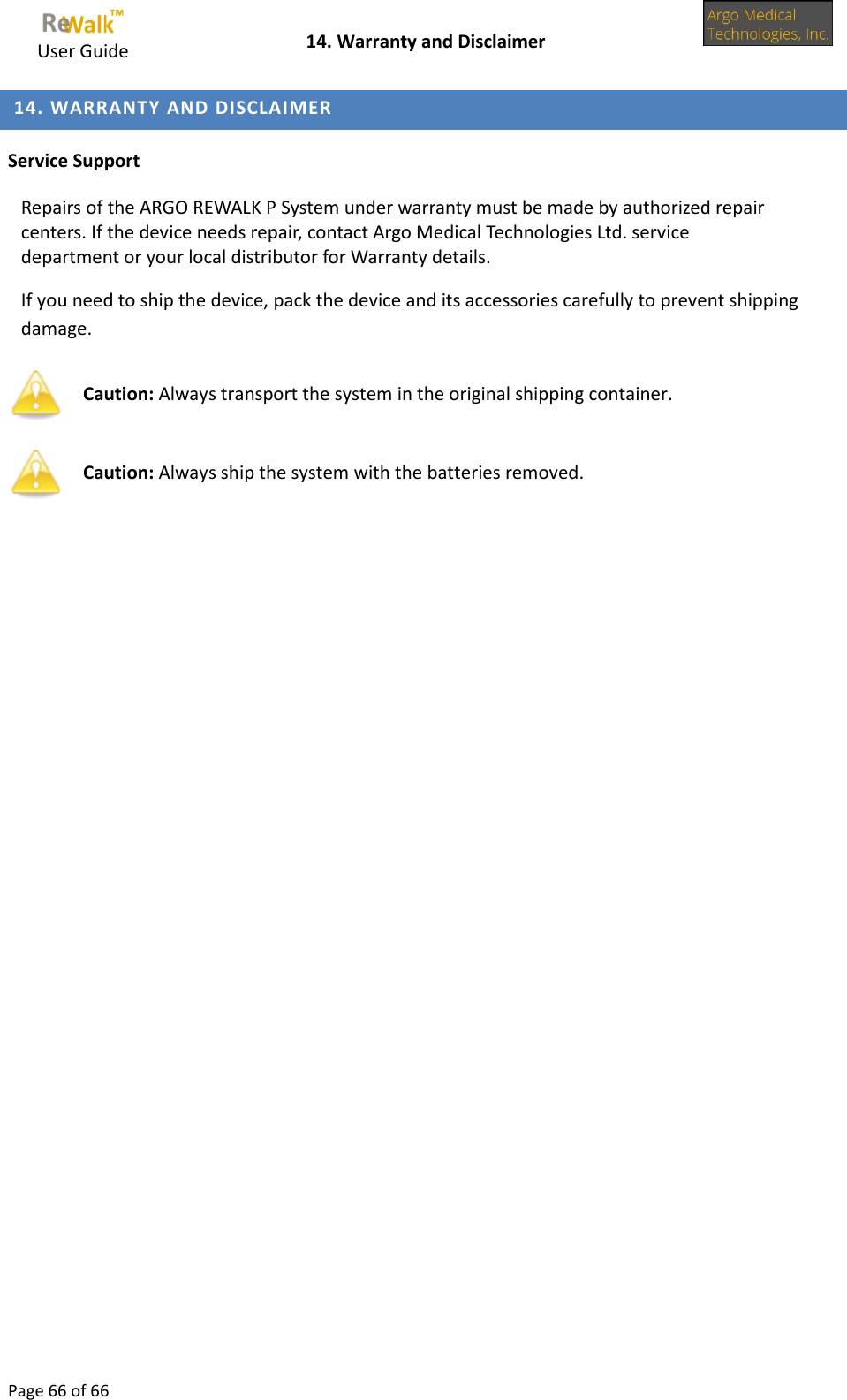     User Guide    14. Warranty and Disclaimer  Page 66 of 66   14. WARRANTY AND DISCLAIMER  Service Support  Repairs of the ARGO REWALK P System under warranty must be made by authorized repair centers. If the device needs repair, contact Argo Medical Technologies Ltd. service department or your local distributor for Warranty details.  If you need to ship the device, pack the device and its accessories carefully to prevent shipping damage.   Caution: Always transport the system in the original shipping container.  Caution: Always ship the system with the batteries removed.     