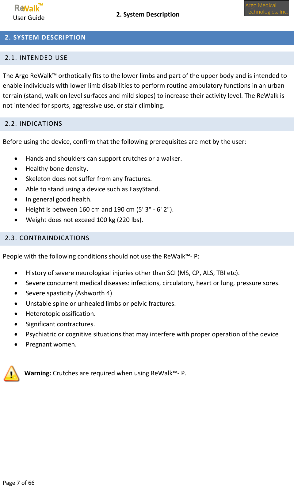    User Guide    2. System Description  Page 7 of 66   2. SYSTEM DESCRIPTION  2.1. INTENDED USE The Argo ReWalk™ orthotically fits to the lower limbs and part of the upper body and is intended to enable individuals with lower limb disabilities to perform routine ambulatory functions in an urban terrain (stand, walk on level surfaces and mild slopes) to increase their activity level. The ReWalk is not intended for sports, aggressive use, or stair climbing.  2.2. INDICATIONS Before using the device, confirm that the following prerequisites are met by the user:  Hands and shoulders can support crutches or a walker.  Healthy bone density.  Skeleton does not suffer from any fractures.  Able to stand using a device such as EasyStand.  In general good health.  Height is between 160 cm and 190 cm (5&apos; 3&quot; - 6&apos; 2&quot;).  Weight does not exceed 100 kg (220 lbs).  2.3. CONTRAINDICATIONS People with the following conditions should not use the ReWalk™- P:  History of severe neurological injuries other than SCI (MS, CP, ALS, TBI etc).  Severe concurrent medical diseases: infections, circulatory, heart or lung, pressure sores.  Severe spasticity (Ashworth 4)  Unstable spine or unhealed limbs or pelvic fractures.  Heterotopic ossification.  Significant contractures.  Psychiatric or cognitive situations that may interfere with proper operation of the device  Pregnant women.   Warning: Crutches are required when using ReWalk™- P.   