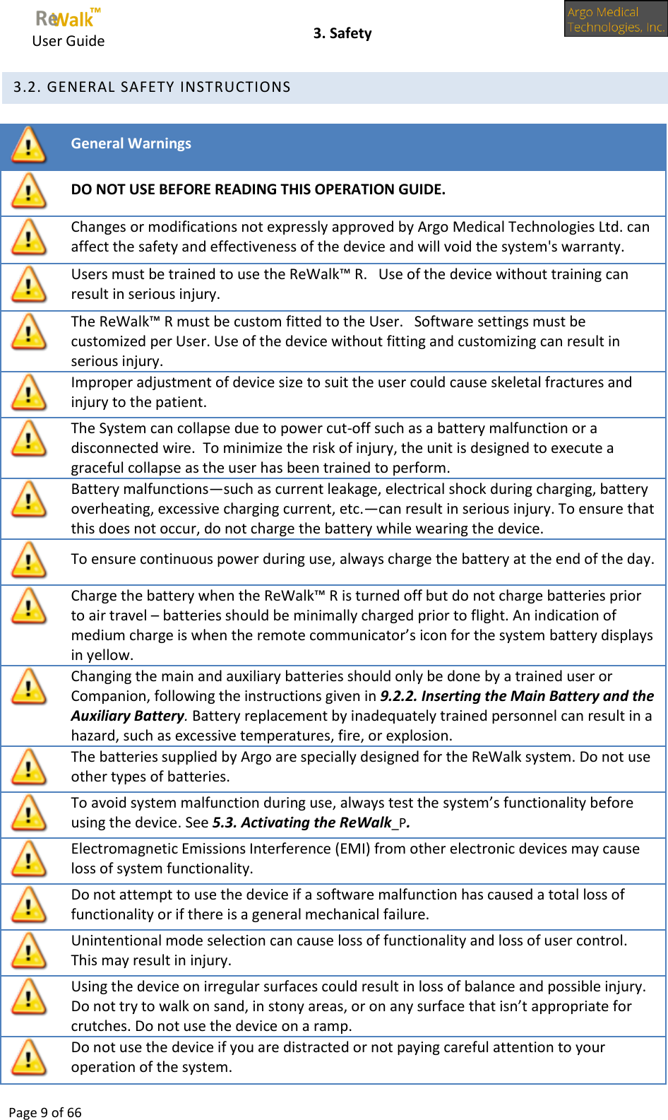     User Guide    3. Safety  Page 9 of 66   3.2. GENERAL SAFETY INSTRUCTIONS   General Warnings  DO NOT USE BEFORE READING THIS OPERATION GUIDE.  Changes or modifications not expressly approved by Argo Medical Technologies Ltd. can affect the safety and effectiveness of the device and will void the system&apos;s warranty.  Users must be trained to use the ReWalk™ R.   Use of the device without training can result in serious injury.  The ReWalk™ R must be custom fitted to the User.   Software settings must be customized per User. Use of the device without fitting and customizing can result in serious injury.  Improper adjustment of device size to suit the user could cause skeletal fractures and injury to the patient.  The System can collapse due to power cut-off such as a battery malfunction or a disconnected wire.  To minimize the risk of injury, the unit is designed to execute a graceful collapse as the user has been trained to perform.  Battery malfunctions—such as current leakage, electrical shock during charging, battery overheating, excessive charging current, etc.—can result in serious injury. To ensure that this does not occur, do not charge the battery while wearing the device.  To ensure continuous power during use, always charge the battery at the end of the day.  Charge the battery when the ReWalk™ R is turned off but do not charge batteries prior to air travel – batteries should be minimally charged prior to flight. An indication of medium charge is when the remote communicator’s icon for the system battery displays in yellow.  Changing the main and auxiliary batteries should only be done by a trained user or Companion, following the instructions given in 9.2.2. Inserting the Main Battery and the Auxiliary Battery. Battery replacement by inadequately trained personnel can result in a hazard, such as excessive temperatures, fire, or explosion.  The batteries supplied by Argo are specially designed for the ReWalk system. Do not use other types of batteries.  To avoid system malfunction during use, always test the system’s functionality before using the device. See 5.3. Activating the ReWalk_P.  Electromagnetic Emissions Interference (EMI) from other electronic devices may cause loss of system functionality.   Do not attempt to use the device if a software malfunction has caused a total loss of functionality or if there is a general mechanical failure.  Unintentional mode selection can cause loss of functionality and loss of user control.  This may result in injury.  Using the device on irregular surfaces could result in loss of balance and possible injury. Do not try to walk on sand, in stony areas, or on any surface that isn’t appropriate for crutches. Do not use the device on a ramp.  Do not use the device if you are distracted or not paying careful attention to your operation of the system. 