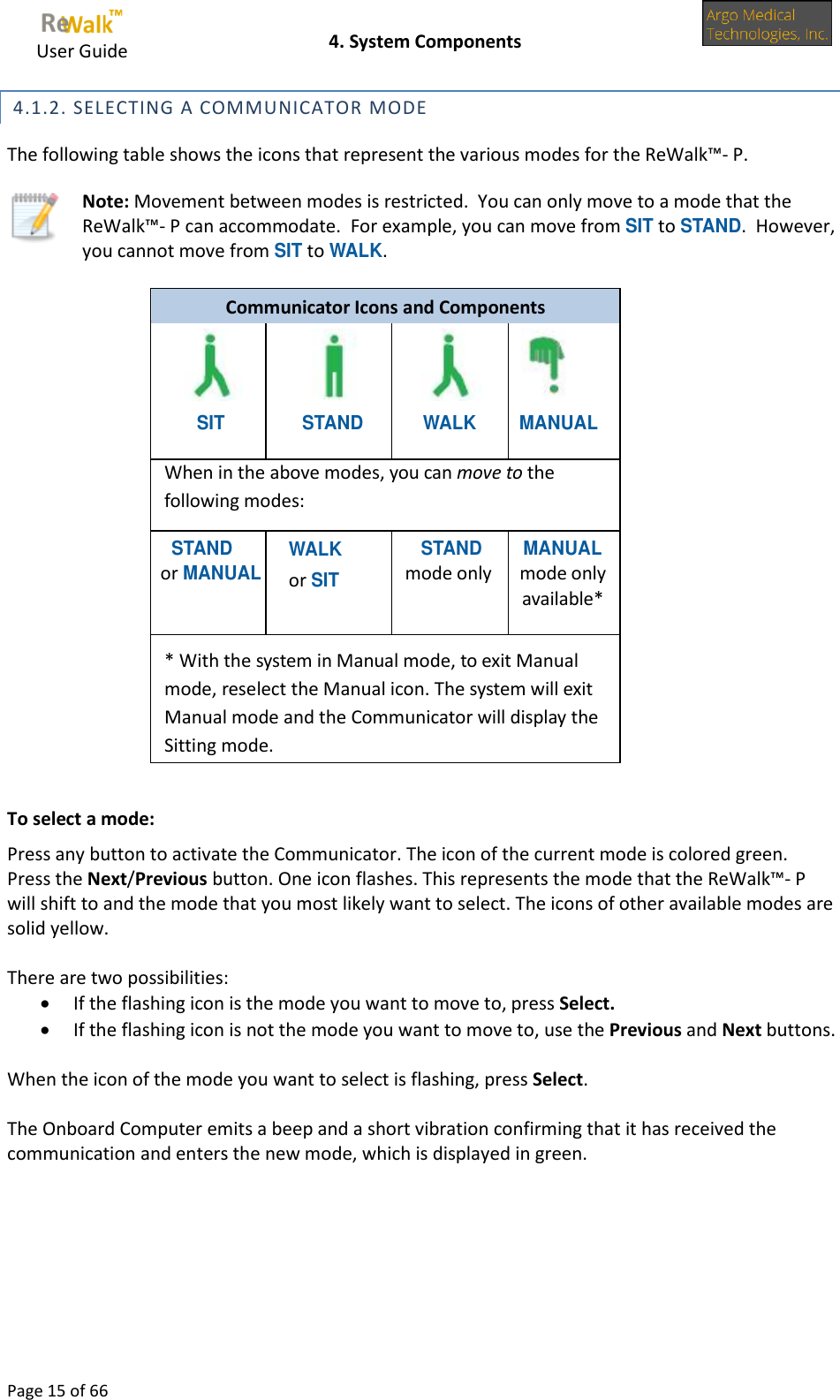     User Guide    4. System Components  Page 15 of 66   4.1.2. SELECTING A COMMUNICATOR MODE The following table shows the icons that represent the various modes for the ReWalk™- P.  Note: Movement between modes is restricted.  You can only move to a mode that the ReWalk™- P can accommodate.  For example, you can move from SIT to STAND.  However, you cannot move from SIT to WALK.  Communicator Icons and Components     SIT STAND WALK MANUAL When in the above modes, you can move to the following modes: STAND or MANUAL WALK  or SIT  STAND mode only MANUAL mode only available*     * With the system in Manual mode, to exit Manual mode, reselect the Manual icon. The system will exit Manual mode and the Communicator will display the Sitting mode.  To select a mode: Press any button to activate the Communicator. The icon of the current mode is colored green. Press the Next/Previous button. One icon flashes. This represents the mode that the ReWalk™- P will shift to and the mode that you most likely want to select. The icons of other available modes are solid yellow.  There are two possibilities:  If the flashing icon is the mode you want to move to, press Select.  If the flashing icon is not the mode you want to move to, use the Previous and Next buttons.   When the icon of the mode you want to select is flashing, press Select.  The Onboard Computer emits a beep and a short vibration confirming that it has received the communication and enters the new mode, which is displayed in green. 