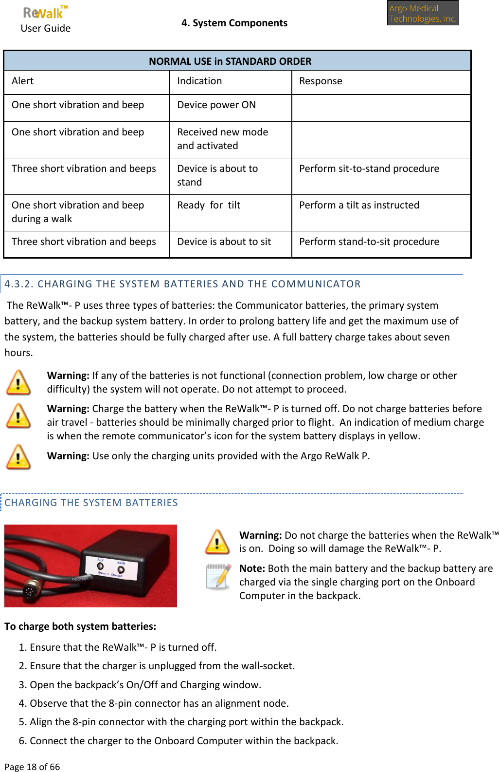     User Guide    4. System Components  Page 18 of 66  NORMAL USE in STANDARD ORDER Alert Indication Response One short vibration and beep Device power ON  One short vibration and beep Received new mode and activated  Three short vibration and beeps Device is about to stand Perform sit-to-stand procedure One short vibration and beep during a walk Ready  for  tilt Perform a tilt as instructed Three short vibration and beeps Device is about to sit Perform stand-to-sit procedure  4.3.2. CHARGING THE SYSTEM BATTERIES AND THE COMMUNICATOR  The ReWalk™- P uses three types of batteries: the Communicator batteries, the primary system battery, and the backup system battery. In order to prolong battery life and get the maximum use of the system, the batteries should be fully charged after use. A full battery charge takes about seven hours.   Warning: If any of the batteries is not functional (connection problem, low charge or other difficulty) the system will not operate. Do not attempt to proceed.  Warning: Charge the battery when the ReWalk™- P is turned off. Do not charge batteries before air travel - batteries should be minimally charged prior to flight.  An indication of medium charge is when the remote communicator’s icon for the system battery displays in yellow.  Warning: Use only the charging units provided with the Argo ReWalk P. CHARGING THE SYSTEM BATTERIES   To charge both system batteries: 1. Ensure that the ReWalk™- P is turned off. 2. Ensure that the charger is unplugged from the wall-socket. 3. Open the backpack’s On/Off and Charging window. 4. Observe that the 8-pin connector has an alignment node. 5. Align the 8-pin connector with the charging port within the backpack. 6. Connect the charger to the Onboard Computer within the backpack.  Warning: Do not charge the batteries when the ReWalk™- P is on.  Doing so will damage the ReWalk™- P.  Note: Both the main battery and the backup battery are charged via the single charging port on the Onboard Computer in the backpack.               