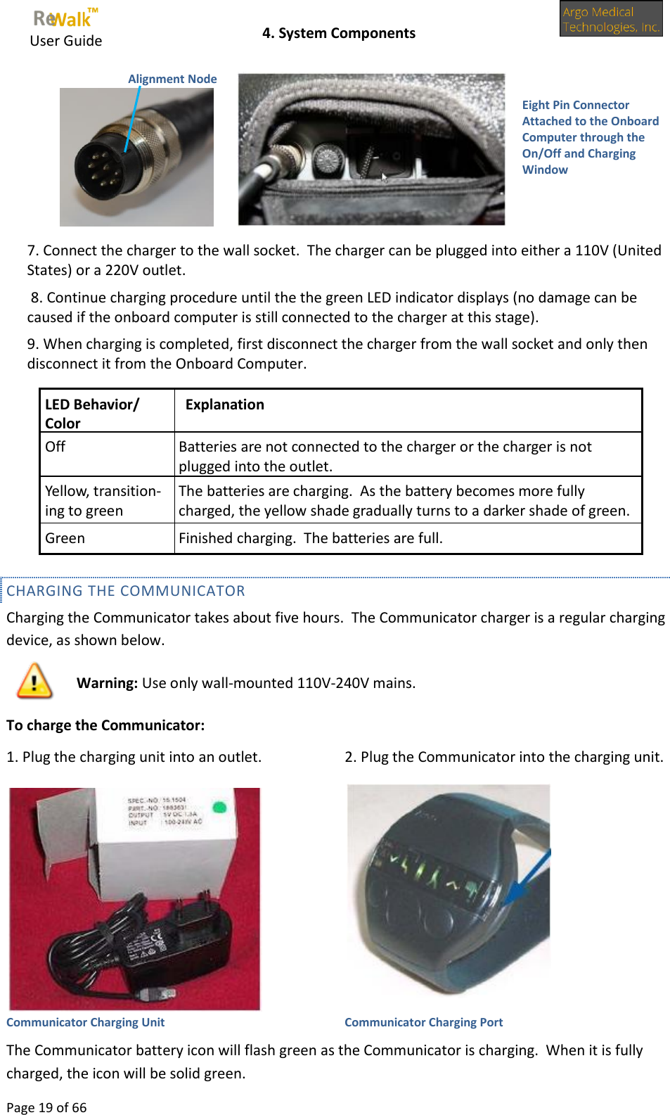     User Guide    4. System Components  Page 19 of 66          7. Connect the charger to the wall socket.  The charger can be plugged into either a 110V (United States) or a 220V outlet.  8. Continue charging procedure until the the green LED indicator displays (no damage can be caused if the onboard computer is still connected to the charger at this stage). 9. When charging is completed, first disconnect the charger from the wall socket and only then disconnect it from the Onboard Computer. CHARGING THE COMMUNICATOR  Charging the Communicator takes about five hours.  The Communicator charger is a regular charging device, as shown below. To charge the Communicator: 1. Plug the charging unit into an outlet. 2. Plug the Communicator into the charging unit.   Communicator Charging Unit Communicator Charging Port The Communicator battery icon will flash green as the Communicator is charging.  When it is fully charged, the icon will be solid green. LED Behavior/ Color Explanation Off Batteries are not connected to the charger or the charger is not plugged into the outlet. Yellow, transition-ing to green The batteries are charging.  As the battery becomes more fully charged, the yellow shade gradually turns to a darker shade of green. Green Finished charging.  The batteries are full.  Warning: Use only wall-mounted 110V-240V mains. Eight Pin Connector Attached to the Onboard Computer through the On/Off and Charging Window  Alignment Node  