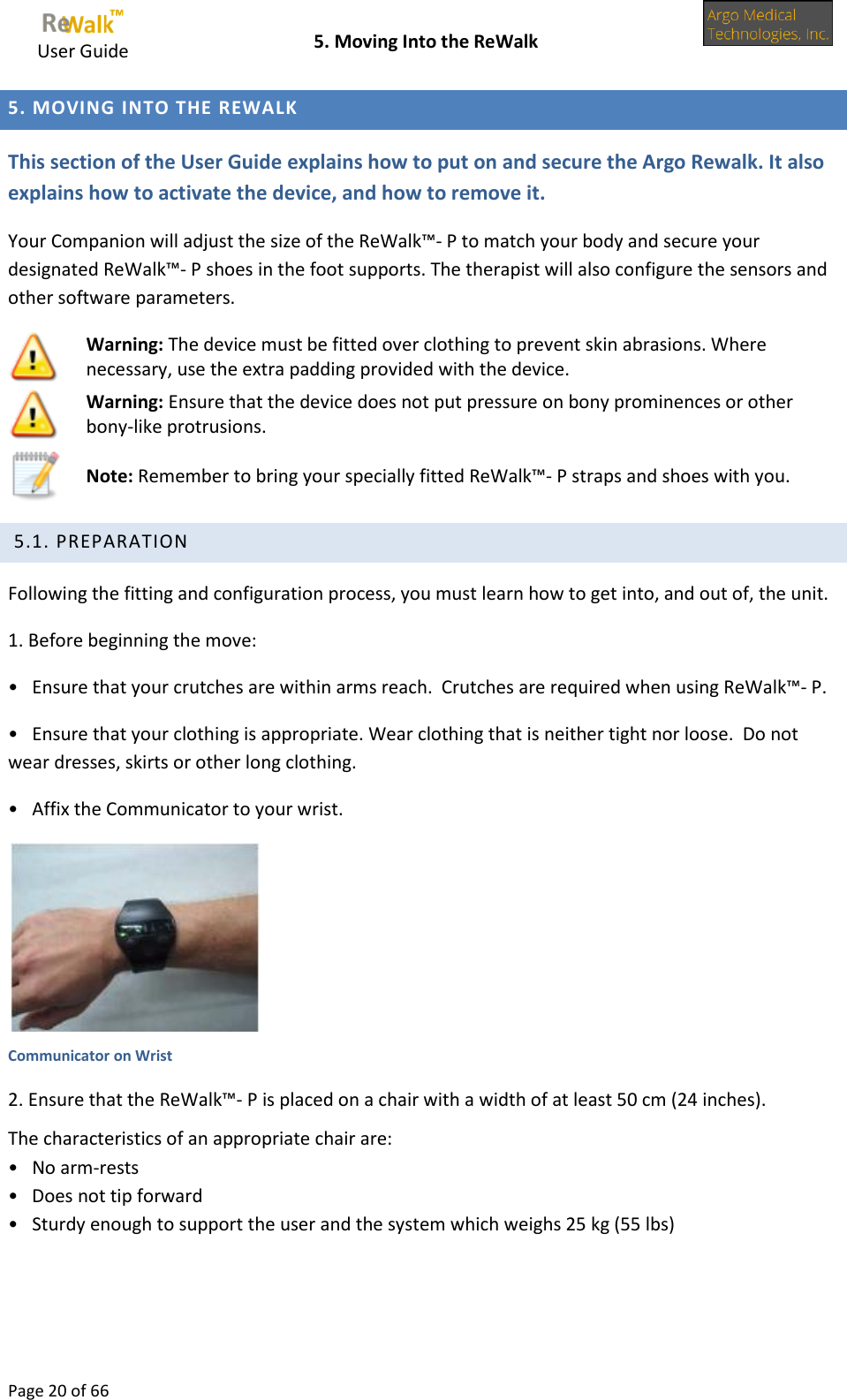     User Guide    5. Moving Into the ReWalk  Page 20 of 66  5. MOVING INTO THE REWALK This section of the User Guide explains how to put on and secure the Argo Rewalk. It also explains how to activate the device, and how to remove it. Your Companion will adjust the size of the ReWalk™- P to match your body and secure your designated ReWalk™- P shoes in the foot supports. The therapist will also configure the sensors and other software parameters.  Warning: The device must be fitted over clothing to prevent skin abrasions. Where necessary, use the extra padding provided with the device.   Warning: Ensure that the device does not put pressure on bony prominences or other bony-like protrusions.   Note: Remember to bring your specially fitted ReWalk™- P straps and shoes with you.  5.1. PREPARATION Following the fitting and configuration process, you must learn how to get into, and out of, the unit. 1. Before beginning the move: •   Ensure that your crutches are within arms reach.  Crutches are required when using ReWalk™- P. •   Ensure that your clothing is appropriate. Wear clothing that is neither tight nor loose.  Do not wear dresses, skirts or other long clothing. •   Affix the Communicator to your wrist.  Communicator on Wrist 2. Ensure that the ReWalk™- P is placed on a chair with a width of at least 50 cm (24 inches).   The characteristics of an appropriate chair are: •   No arm-rests •   Does not tip forward •   Sturdy enough to support the user and the system which weighs 25 kg (55 lbs) 