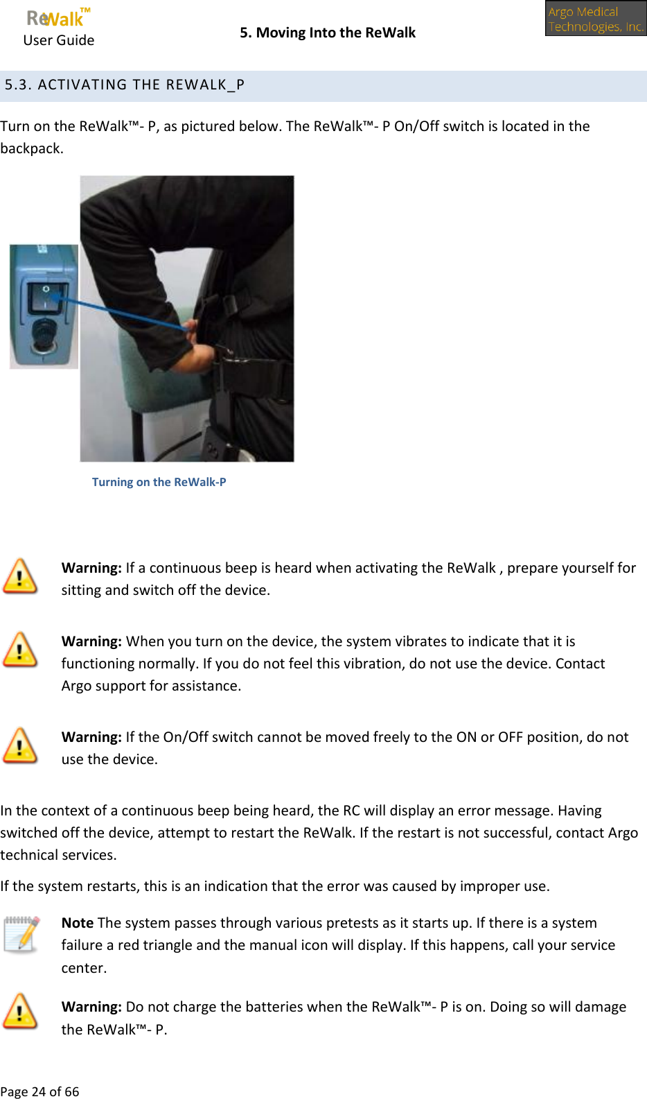     User Guide    5. Moving Into the ReWalk  Page 24 of 66   5.3. ACTIVATING THE REWALK_P Turn on the ReWalk™- P, as pictured below. The ReWalk™- P On/Off switch is located in the backpack.  Turning on the ReWalk-P   Warning: If a continuous beep is heard when activating the ReWalk , prepare yourself for sitting and switch off the device.  Warning: When you turn on the device, the system vibrates to indicate that it is functioning normally. If you do not feel this vibration, do not use the device. Contact Argo support for assistance.  Warning: If the On/Off switch cannot be moved freely to the ON or OFF position, do not use the device. In the context of a continuous beep being heard, the RC will display an error message. Having switched off the device, attempt to restart the ReWalk. If the restart is not successful, contact Argo technical services. If the system restarts, this is an indication that the error was caused by improper use.  Note The system passes through various pretests as it starts up. If there is a system failure a red triangle and the manual icon will display. If this happens, call your service center.  Warning: Do not charge the batteries when the ReWalk™- P is on. Doing so will damage the ReWalk™- P. 