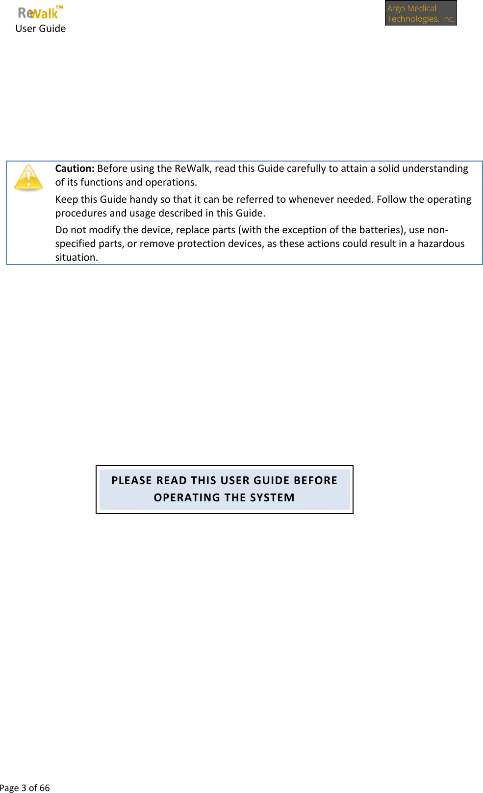     User Guide      Page 3 of 66            Caution: Before using the ReWalk, read this Guide carefully to attain a solid understanding of its functions and operations. Keep this Guide handy so that it can be referred to whenever needed. Follow the operating procedures and usage described in this Guide. Do not modify the device, replace parts (with the exception of the batteries), use non-specified parts, or remove protection devices, as these actions could result in a hazardous situation.         PLEASE READ THIS USER GUIDE BEFORE OPERATING THE SYSTEM 