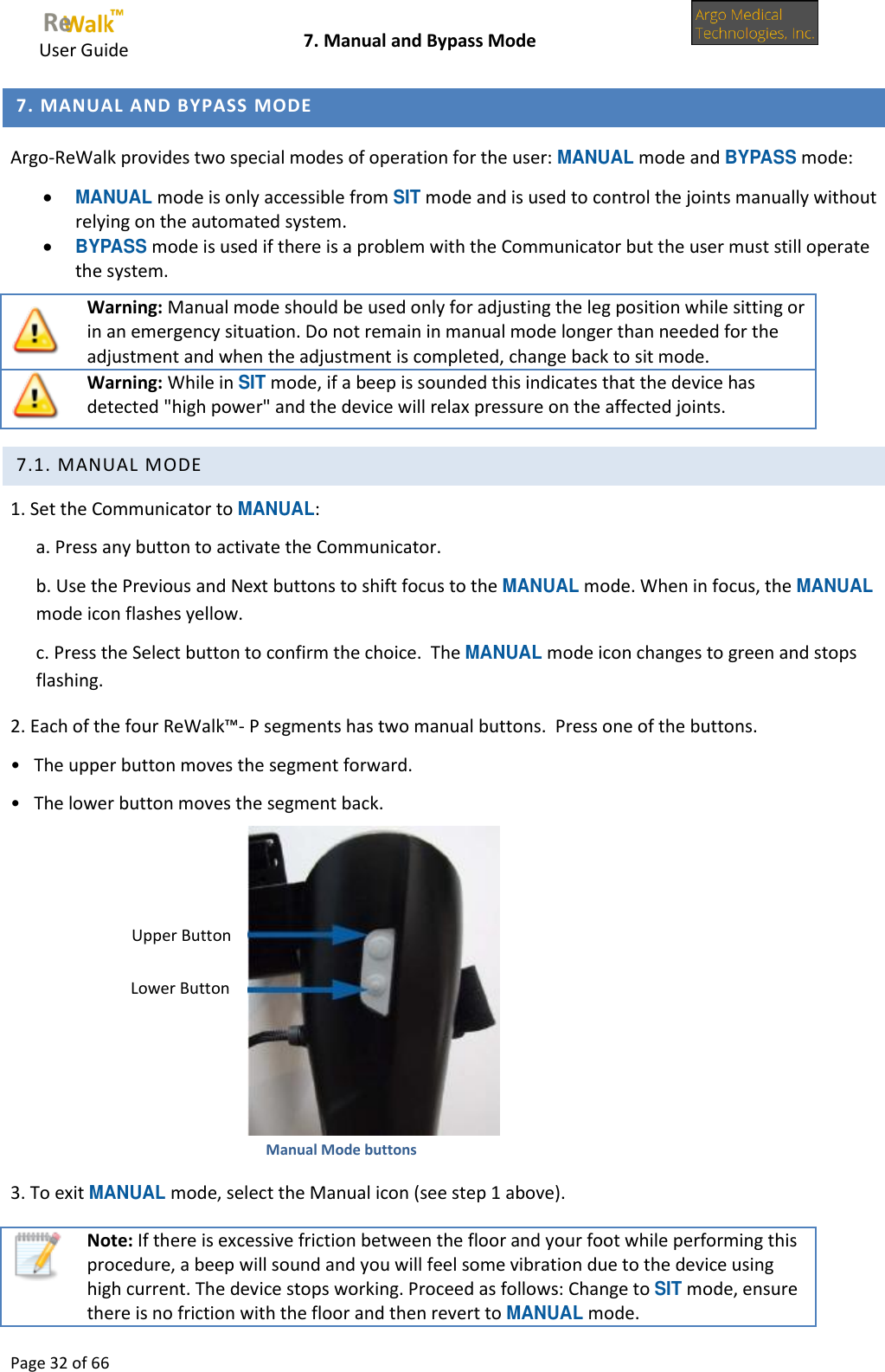     User Guide    7. Manual and Bypass Mode  Page 32 of 66   7. MANUAL AND BYPASS MODE Argo-ReWalk provides two special modes of operation for the user: MANUAL mode and BYPASS mode:  MANUAL mode is only accessible from SIT mode and is used to control the joints manually without relying on the automated system.  BYPASS mode is used if there is a problem with the Communicator but the user must still operate the system.  Warning: Manual mode should be used only for adjusting the leg position while sitting or in an emergency situation. Do not remain in manual mode longer than needed for the adjustment and when the adjustment is completed, change back to sit mode.  Warning: While in SIT mode, if a beep is sounded this indicates that the device has detected &quot;high power&quot; and the device will relax pressure on the affected joints.  7.1. MANUAL MODE 1. Set the Communicator to MANUAL: a. Press any button to activate the Communicator. b. Use the Previous and Next buttons to shift focus to the MANUAL mode. When in focus, the MANUAL mode icon flashes yellow. c. Press the Select button to confirm the choice.  The MANUAL mode icon changes to green and stops flashing. 2. Each of the four ReWalk™- P segments has two manual buttons.  Press one of the buttons. •   The upper button moves the segment forward. •   The lower button moves the segment back.    Manual Mode buttons 3. To exit MANUAL mode, select the Manual icon (see step 1 above).  Note: If there is excessive friction between the floor and your foot while performing this procedure, a beep will sound and you will feel some vibration due to the device using high current. The device stops working. Proceed as follows: Change to SIT mode, ensure there is no friction with the floor and then revert to MANUAL mode. Lower Button Upper Button 