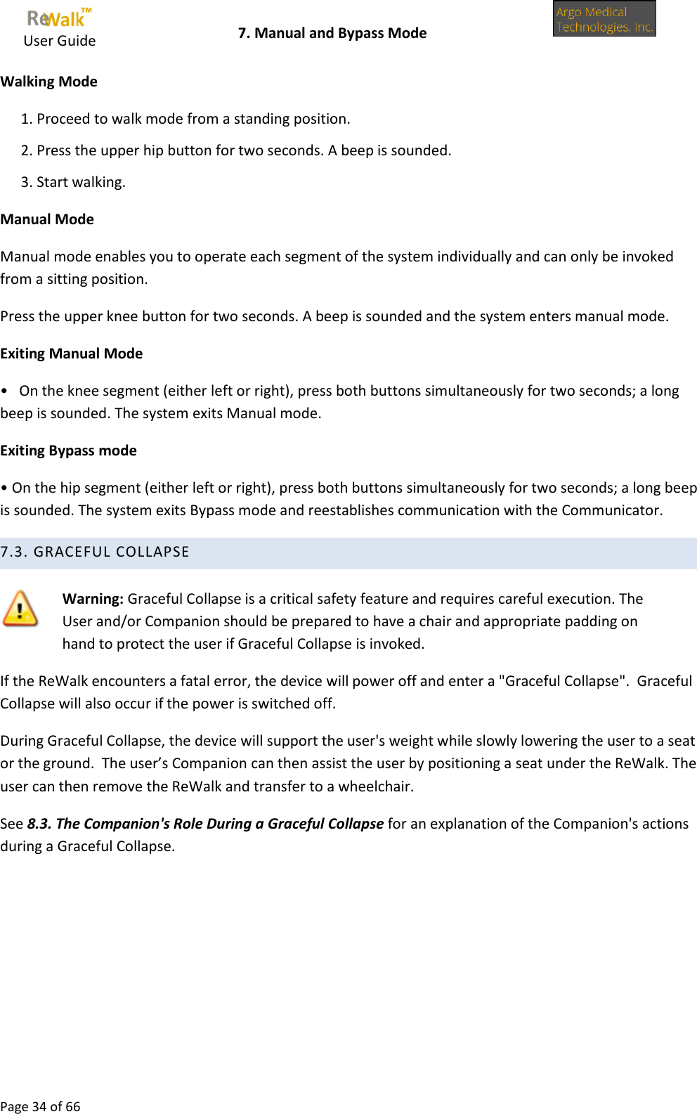     User Guide    7. Manual and Bypass Mode  Page 34 of 66  Walking Mode 1. Proceed to walk mode from a standing position. 2. Press the upper hip button for two seconds. A beep is sounded. 3. Start walking. Manual Mode Manual mode enables you to operate each segment of the system individually and can only be invoked from a sitting position. Press the upper knee button for two seconds. A beep is sounded and the system enters manual mode. Exiting Manual Mode •   On the knee segment (either left or right), press both buttons simultaneously for two seconds; a long beep is sounded. The system exits Manual mode. Exiting Bypass mode • On the hip segment (either left or right), press both buttons simultaneously for two seconds; a long beep is sounded. The system exits Bypass mode and reestablishes communication with the Communicator. 7.3. GRACEFUL COLLAPSE   Warning: Graceful Collapse is a critical safety feature and requires careful execution. The User and/or Companion should be prepared to have a chair and appropriate padding on hand to protect the user if Graceful Collapse is invoked. If the ReWalk encounters a fatal error, the device will power off and enter a &quot;Graceful Collapse&quot;.  Graceful Collapse will also occur if the power is switched off.  During Graceful Collapse, the device will support the user&apos;s weight while slowly lowering the user to a seat or the ground.  The user’s Companion can then assist the user by positioning a seat under the ReWalk. The user can then remove the ReWalk and transfer to a wheelchair. See 8.3. The Companion&apos;s Role During a Graceful Collapse for an explanation of the Companion&apos;s actions during a Graceful Collapse.    