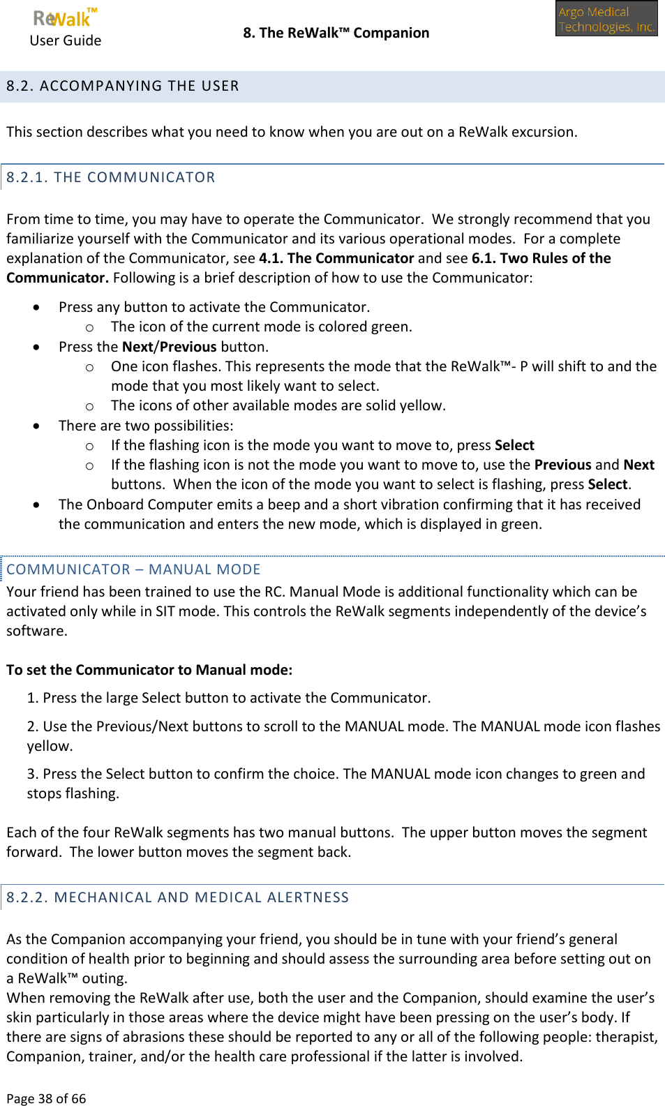     User Guide    8. The ReWalk™ Companion  Page 38 of 66  8.2. ACCOMPANYING THE USER  This section describes what you need to know when you are out on a ReWalk excursion. 8.2.1. THE COMMUNICATOR  From time to time, you may have to operate the Communicator.  We strongly recommend that you familiarize yourself with the Communicator and its various operational modes.  For a complete explanation of the Communicator, see 4.1. The Communicator and see 6.1. Two Rules of the Communicator. Following is a brief description of how to use the Communicator:  Press any button to activate the Communicator. o The icon of the current mode is colored green.  Press the Next/Previous button.  o One icon flashes. This represents the mode that the ReWalk™- P will shift to and the mode that you most likely want to select. o The icons of other available modes are solid yellow.  There are two possibilities: o If the flashing icon is the mode you want to move to, press Select o If the flashing icon is not the mode you want to move to, use the Previous and Next buttons.  When the icon of the mode you want to select is flashing, press Select.  The Onboard Computer emits a beep and a short vibration confirming that it has received the communication and enters the new mode, which is displayed in green. COMMUNICATOR – MANUAL MODE Your friend has been trained to use the RC. Manual Mode is additional functionality which can be activated only while in SIT mode. This controls the ReWalk segments independently of the device’s software.  To set the Communicator to Manual mode: 1. Press the large Select button to activate the Communicator. 2. Use the Previous/Next buttons to scroll to the MANUAL mode. The MANUAL mode icon flashes yellow. 3. Press the Select button to confirm the choice. The MANUAL mode icon changes to green and stops flashing.  Each of the four ReWalk segments has two manual buttons.  The upper button moves the segment forward.  The lower button moves the segment back. 8.2.2. MECHANICAL AND MEDICAL ALERTNESS  As the Companion accompanying your friend, you should be in tune with your friend’s general condition of health prior to beginning and should assess the surrounding area before setting out on a ReWalk™ outing. When removing the ReWalk after use, both the user and the Companion, should examine the user’s skin particularly in those areas where the device might have been pressing on the user’s body. If there are signs of abrasions these should be reported to any or all of the following people: therapist, Companion, trainer, and/or the health care professional if the latter is involved. 