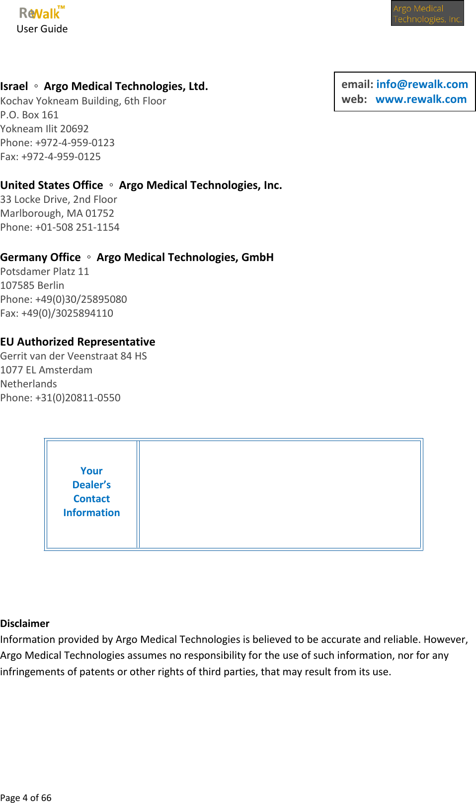     User Guide      Page 4 of 66    Israel  ◦  Argo Medical Technologies, Ltd. Kochav Yokneam Building, 6th Floor P.O. Box 161 Yokneam Ilit 20692 Phone: +972-4-959-0123 Fax: +972-4-959-0125  United States Office  ◦  Argo Medical Technologies, Inc. 33 Locke Drive, 2nd Floor Marlborough, MA 01752 Phone: +01-508 251-1154  Germany Office  ◦  Argo Medical Technologies, GmbH Potsdamer Platz 11 107585 Berlin Phone: +49(0)30/25895080 Fax: +49(0)/3025894110  EU Authorized Representative Gerrit van der Veenstraat 84 HS 1077 EL Amsterdam Netherlands Phone: +31(0)20811-0550           Disclaimer  Information provided by Argo Medical Technologies is believed to be accurate and reliable. However, Argo Medical Technologies assumes no responsibility for the use of such information, nor for any infringements of patents or other rights of third parties, that may result from its use.      Your Dealer’s Contact Information email: info@rewalk.com web:   www.rewalk.com  