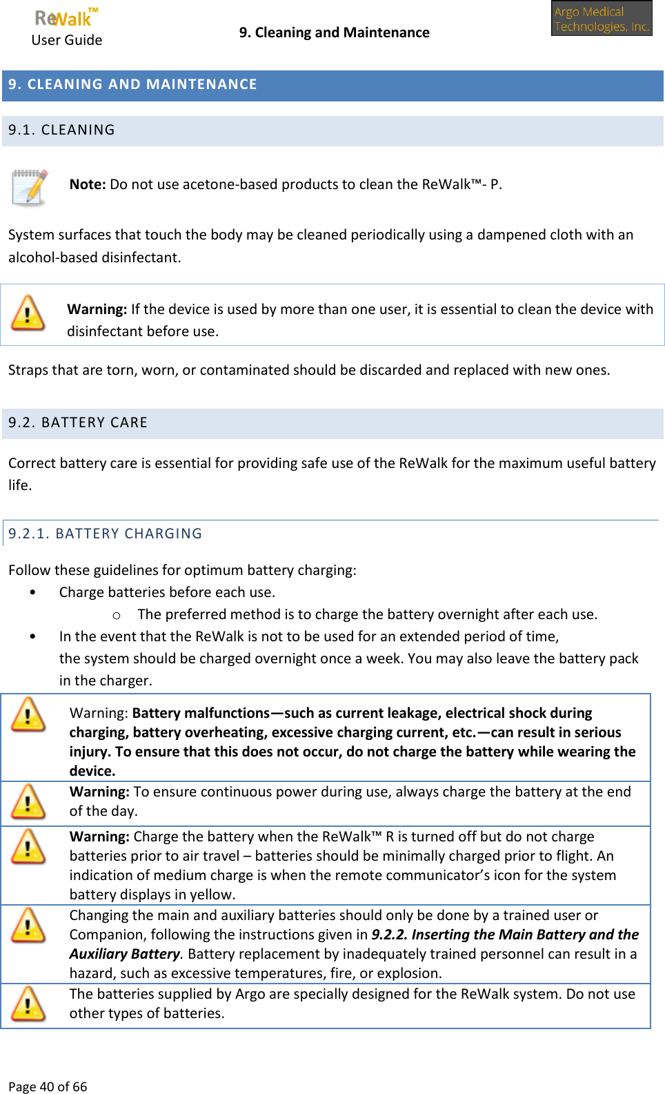     User Guide    9. Cleaning and Maintenance  Page 40 of 66  9. CLEANING AND MAINTENANCE 9.1. CLEANING   Note: Do not use acetone-based products to clean the ReWalk™- P. System surfaces that touch the body may be cleaned periodically using a dampened cloth with an alcohol-based disinfectant.  Warning: If the device is used by more than one user, it is essential to clean the device with disinfectant before use. Straps that are torn, worn, or contaminated should be discarded and replaced with new ones. 9.2. BATTERY CARE Correct battery care is essential for providing safe use of the ReWalk for the maximum useful battery life. 9.2.1. BATTERY CHARGING Follow these guidelines for optimum battery charging: • Charge batteries before each use.  o The preferred method is to charge the battery overnight after each use.  • In the event that the ReWalk is not to be used for an extended period of time, the system should be charged overnight once a week. You may also leave the battery pack  in the charger.   Warning: Battery malfunctions—such as current leakage, electrical shock during charging, battery overheating, excessive charging current, etc.—can result in serious injury. To ensure that this does not occur, do not charge the battery while wearing the device.  Warning: To ensure continuous power during use, always charge the battery at the end of the day.  Warning: Charge the battery when the ReWalk™ R is turned off but do not charge batteries prior to air travel – batteries should be minimally charged prior to flight. An indication of medium charge is when the remote communicator’s icon for the system battery displays in yellow.  Changing the main and auxiliary batteries should only be done by a trained user or Companion, following the instructions given in 9.2.2. Inserting the Main Battery and the Auxiliary Battery. Battery replacement by inadequately trained personnel can result in a hazard, such as excessive temperatures, fire, or explosion.  The batteries supplied by Argo are specially designed for the ReWalk system. Do not use other types of batteries.  