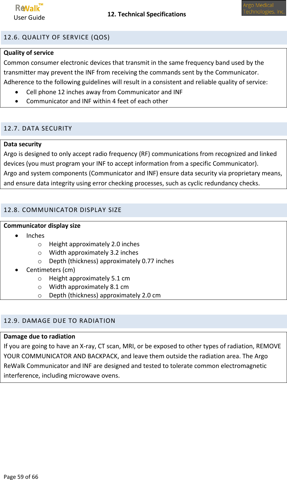     User Guide    12. Technical Specifications  Page 59 of 66  12.6. QUALITY OF SERVICE (QOS) Quality of service Common consumer electronic devices that transmit in the same frequency band used by the transmitter may prevent the INF from receiving the commands sent by the Communicator. Adherence to the following guidelines will result in a consistent and reliable quality of service:  Cell phone 12 inches away from Communicator and INF  Communicator and INF within 4 feet of each other  12.7. DATA SECURITY Data security Argo is designed to only accept radio frequency (RF) communications from recognized and linked devices (you must program your INF to accept information from a specific Communicator). Argo and system components (Communicator and INF) ensure data security via proprietary means, and ensure data integrity using error checking processes, such as cyclic redundancy checks.  12.8. COMMUNICATOR DISPLAY SIZE Communicator display size  Inches o Height approximately 2.0 inches o Width approximately 3.2 inches o Depth (thickness) approximately 0.77 inches  Centimeters (cm) o Height approximately 5.1 cm o Width approximately 8.1 cm o Depth (thickness) approximately 2.0 cm  12.9. DAMAGE DUE TO RADIATION Damage due to radiation If you are going to have an X-ray, CT scan, MRI, or be exposed to other types of radiation, REMOVE YOUR COMMUNICATOR AND BACKPACK, and leave them outside the radiation area. The Argo ReWalk Communicator and INF are designed and tested to tolerate common electromagnetic interference, including microwave ovens.   